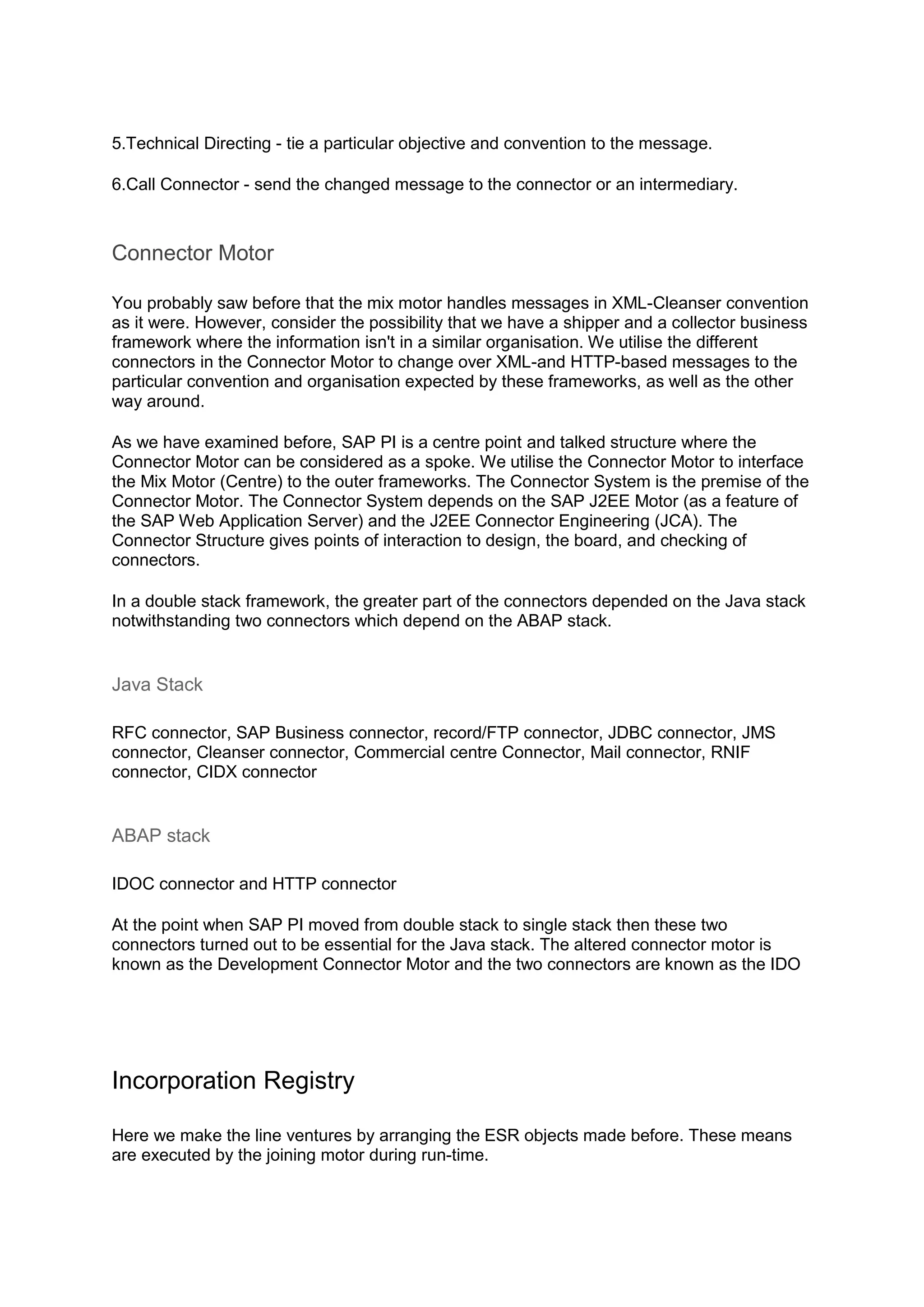 5.Technical Directing - tie a particular objective and convention to the message.
6.Call Connector - send the changed message to the connector or an intermediary.
Connector Motor
You probably saw before that the mix motor handles messages in XML-Cleanser convention
as it were. However, consider the possibility that we have a shipper and a collector business
framework where the information isn't in a similar organisation. We utilise the different
connectors in the Connector Motor to change over XML-and HTTP-based messages to the
particular convention and organisation expected by these frameworks, as well as the other
way around.
As we have examined before, SAP PI is a centre point and talked structure where the
Connector Motor can be considered as a spoke. We utilise the Connector Motor to interface
the Mix Motor (Centre) to the outer frameworks. The Connector System is the premise of the
Connector Motor. The Connector System depends on the SAP J2EE Motor (as a feature of
the SAP Web Application Server) and the J2EE Connector Engineering (JCA). The
Connector Structure gives points of interaction to design, the board, and checking of
connectors.
In a double stack framework, the greater part of the connectors depended on the Java stack
notwithstanding two connectors which depend on the ABAP stack.
Java Stack
RFC connector, SAP Business connector, record/FTP connector, JDBC connector, JMS
connector, Cleanser connector, Commercial centre Connector, Mail connector, RNIF
connector, CIDX connector
ABAP stack
IDOC connector and HTTP connector
At the point when SAP PI moved from double stack to single stack then these two
connectors turned out to be essential for the Java stack. The altered connector motor is
known as the Development Connector Motor and the two connectors are known as the IDO
Incorporation Registry
Here we make the line ventures by arranging the ESR objects made before. These means
are executed by the joining motor during run-time.
 