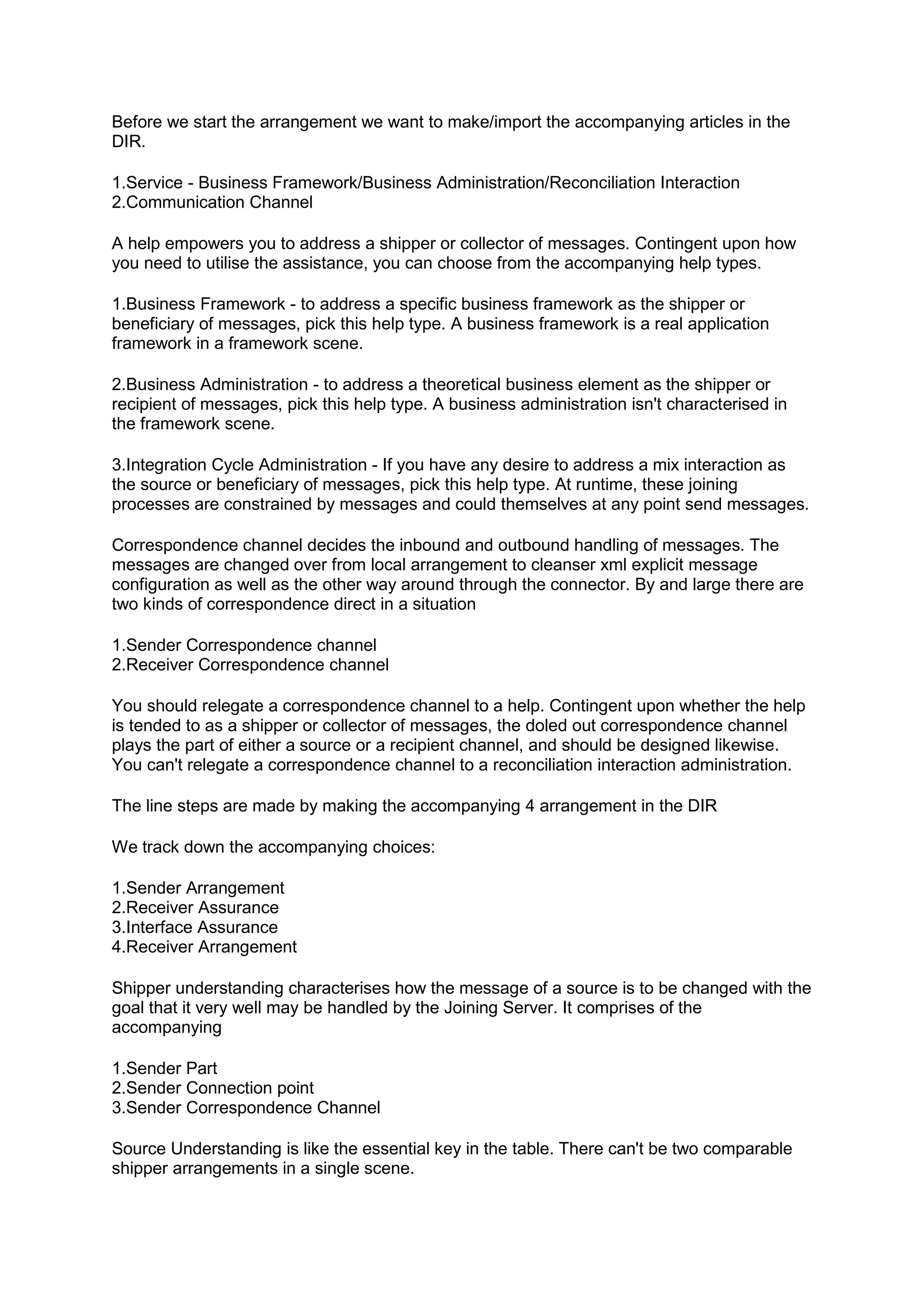 Before we start the arrangement we want to make/import the accompanying articles in the
DIR.
1.Service - Business Framework/Business Administration/Reconciliation Interaction
2.Communication Channel
A help empowers you to address a shipper or collector of messages. Contingent upon how
you need to utilise the assistance, you can choose from the accompanying help types.
1.Business Framework - to address a specific business framework as the shipper or
beneficiary of messages, pick this help type. A business framework is a real application
framework in a framework scene.
2.Business Administration - to address a theoretical business element as the shipper or
recipient of messages, pick this help type. A business administration isn't characterised in
the framework scene.
3.Integration Cycle Administration - If you have any desire to address a mix interaction as
the source or beneficiary of messages, pick this help type. At runtime, these joining
processes are constrained by messages and could themselves at any point send messages.
Correspondence channel decides the inbound and outbound handling of messages. The
messages are changed over from local arrangement to cleanser xml explicit message
configuration as well as the other way around through the connector. By and large there are
two kinds of correspondence direct in a situation
1.Sender Correspondence channel
2.Receiver Correspondence channel
You should relegate a correspondence channel to a help. Contingent upon whether the help
is tended to as a shipper or collector of messages, the doled out correspondence channel
plays the part of either a source or a recipient channel, and should be designed likewise.
You can't relegate a correspondence channel to a reconciliation interaction administration.
The line steps are made by making the accompanying 4 arrangement in the DIR
We track down the accompanying choices:
1.Sender Arrangement
2.Receiver Assurance
3.Interface Assurance
4.Receiver Arrangement
Shipper understanding characterises how the message of a source is to be changed with the
goal that it very well may be handled by the Joining Server. It comprises of the
accompanying
1.Sender Part
2.Sender Connection point
3.Sender Correspondence Channel
Source Understanding is like the essential key in the table. There can't be two comparable
shipper arrangements in a single scene.
 
