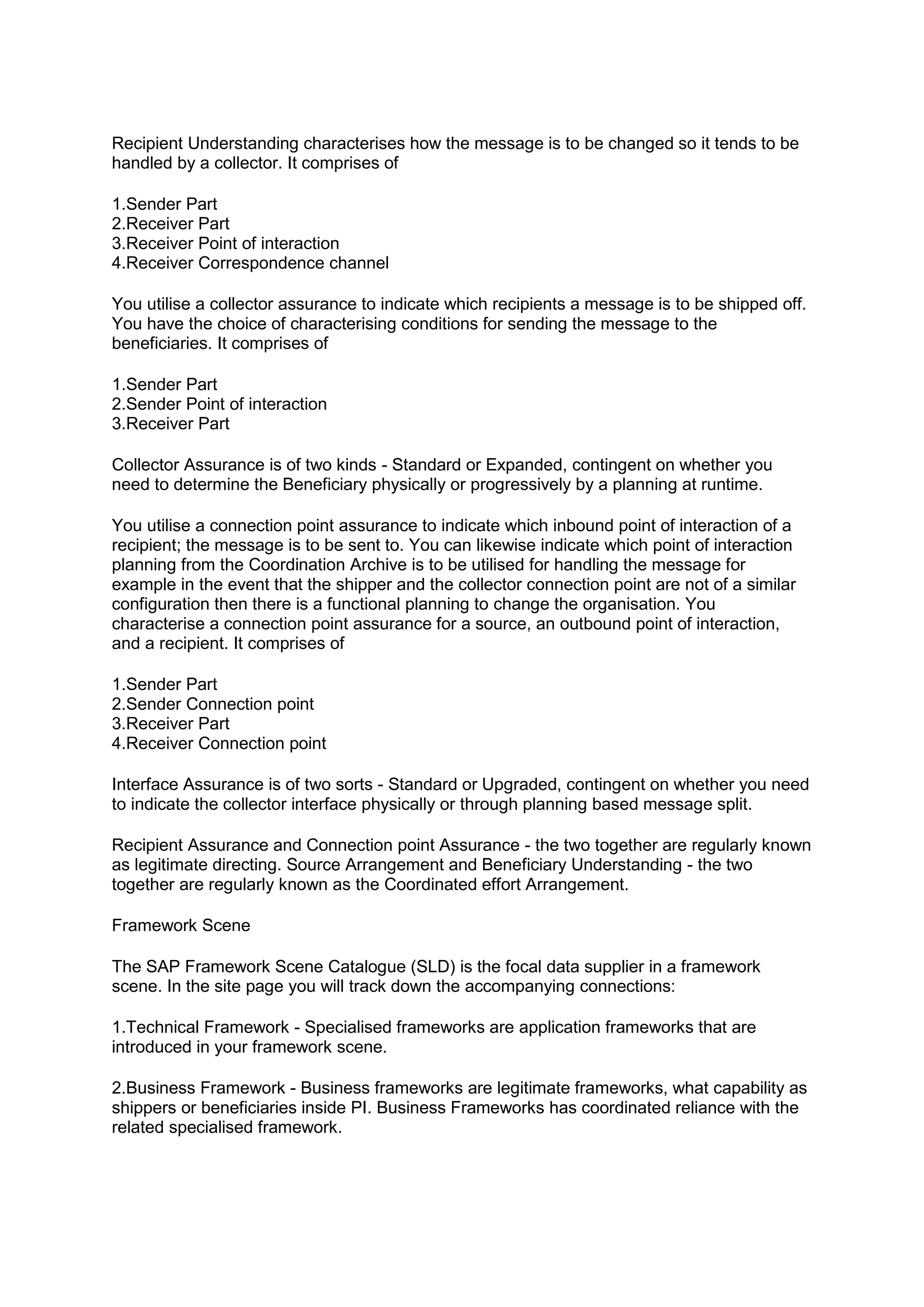 Recipient Understanding characterises how the message is to be changed so it tends to be
handled by a collector. It comprises of
1.Sender Part
2.Receiver Part
3.Receiver Point of interaction
4.Receiver Correspondence channel
You utilise a collector assurance to indicate which recipients a message is to be shipped off.
You have the choice of characterising conditions for sending the message to the
beneficiaries. It comprises of
1.Sender Part
2.Sender Point of interaction
3.Receiver Part
Collector Assurance is of two kinds - Standard or Expanded, contingent on whether you
need to determine the Beneficiary physically or progressively by a planning at runtime.
You utilise a connection point assurance to indicate which inbound point of interaction of a
recipient; the message is to be sent to. You can likewise indicate which point of interaction
planning from the Coordination Archive is to be utilised for handling the message for
example in the event that the shipper and the collector connection point are not of a similar
configuration then there is a functional planning to change the organisation. You
characterise a connection point assurance for a source, an outbound point of interaction,
and a recipient. It comprises of
1.Sender Part
2.Sender Connection point
3.Receiver Part
4.Receiver Connection point
Interface Assurance is of two sorts - Standard or Upgraded, contingent on whether you need
to indicate the collector interface physically or through planning based message split.
Recipient Assurance and Connection point Assurance - the two together are regularly known
as legitimate directing. Source Arrangement and Beneficiary Understanding - the two
together are regularly known as the Coordinated effort Arrangement.
Framework Scene
The SAP Framework Scene Catalogue (SLD) is the focal data supplier in a framework
scene. In the site page you will track down the accompanying connections:
1.Technical Framework - Specialised frameworks are application frameworks that are
introduced in your framework scene.
2.Business Framework - Business frameworks are legitimate frameworks, what capability as
shippers or beneficiaries inside PI. Business Frameworks has coordinated reliance with the
related specialised framework.
 