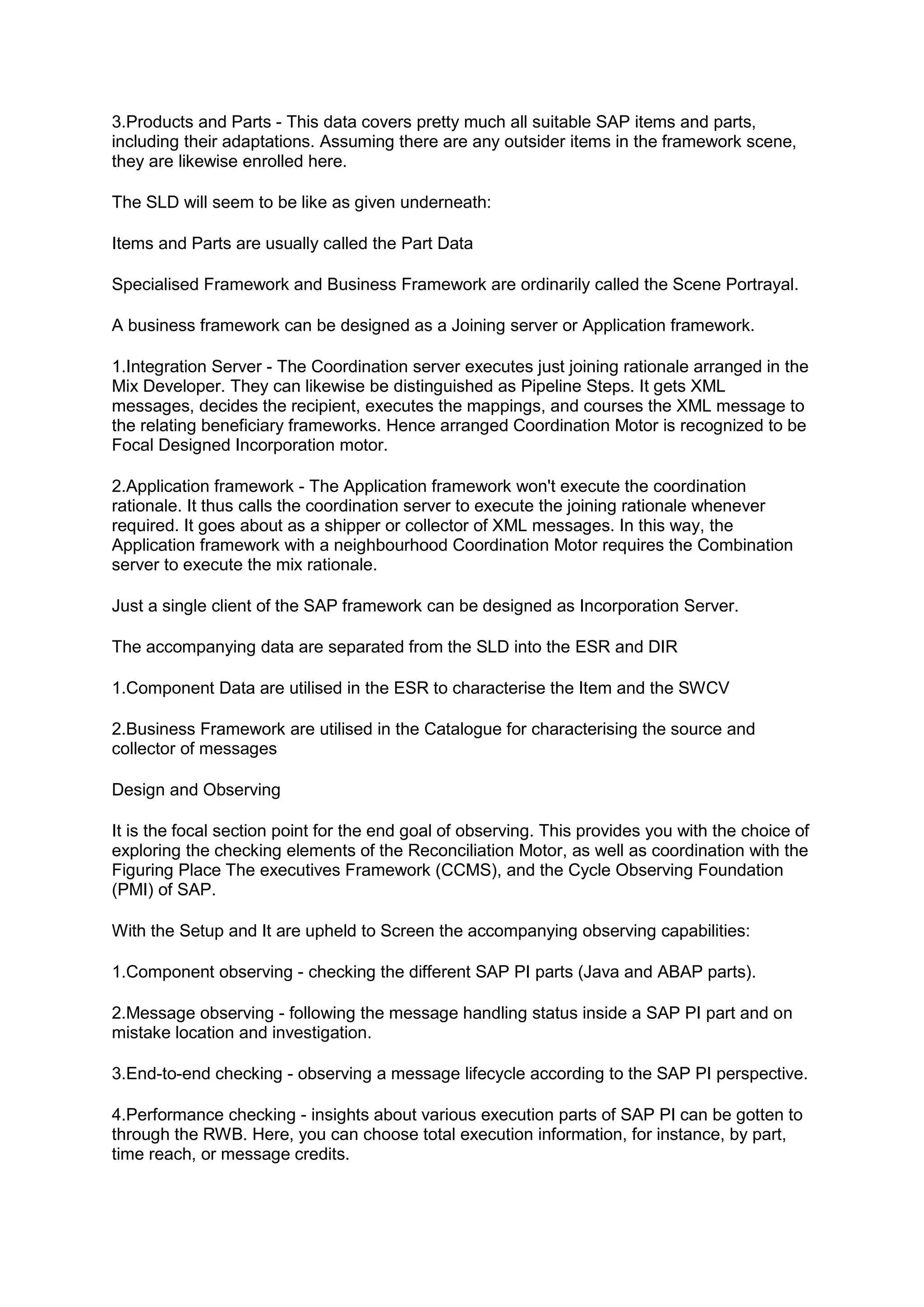 3.Products and Parts - This data covers pretty much all suitable SAP items and parts,
including their adaptations. Assuming there are any outsider items in the framework scene,
they are likewise enrolled here.
The SLD will seem to be like as given underneath:
Items and Parts are usually called the Part Data
Specialised Framework and Business Framework are ordinarily called the Scene Portrayal.
A business framework can be designed as a Joining server or Application framework.
1.Integration Server - The Coordination server executes just joining rationale arranged in the
Mix Developer. They can likewise be distinguished as Pipeline Steps. It gets XML
messages, decides the recipient, executes the mappings, and courses the XML message to
the relating beneficiary frameworks. Hence arranged Coordination Motor is recognized to be
Focal Designed Incorporation motor.
2.Application framework - The Application framework won't execute the coordination
rationale. It thus calls the coordination server to execute the joining rationale whenever
required. It goes about as a shipper or collector of XML messages. In this way, the
Application framework with a neighbourhood Coordination Motor requires the Combination
server to execute the mix rationale.
Just a single client of the SAP framework can be designed as Incorporation Server.
The accompanying data are separated from the SLD into the ESR and DIR
1.Component Data are utilised in the ESR to characterise the Item and the SWCV
2.Business Framework are utilised in the Catalogue for characterising the source and
collector of messages
Design and Observing
It is the focal section point for the end goal of observing. This provides you with the choice of
exploring the checking elements of the Reconciliation Motor, as well as coordination with the
Figuring Place The executives Framework (CCMS), and the Cycle Observing Foundation
(PMI) of SAP.
With the Setup and It are upheld to Screen the accompanying observing capabilities:
1.Component observing - checking the different SAP PI parts (Java and ABAP parts).
2.Message observing - following the message handling status inside a SAP PI part and on
mistake location and investigation.
3.End-to-end checking - observing a message lifecycle according to the SAP PI perspective.
4.Performance checking - insights about various execution parts of SAP PI can be gotten to
through the RWB. Here, you can choose total execution information, for instance, by part,
time reach, or message credits.
 