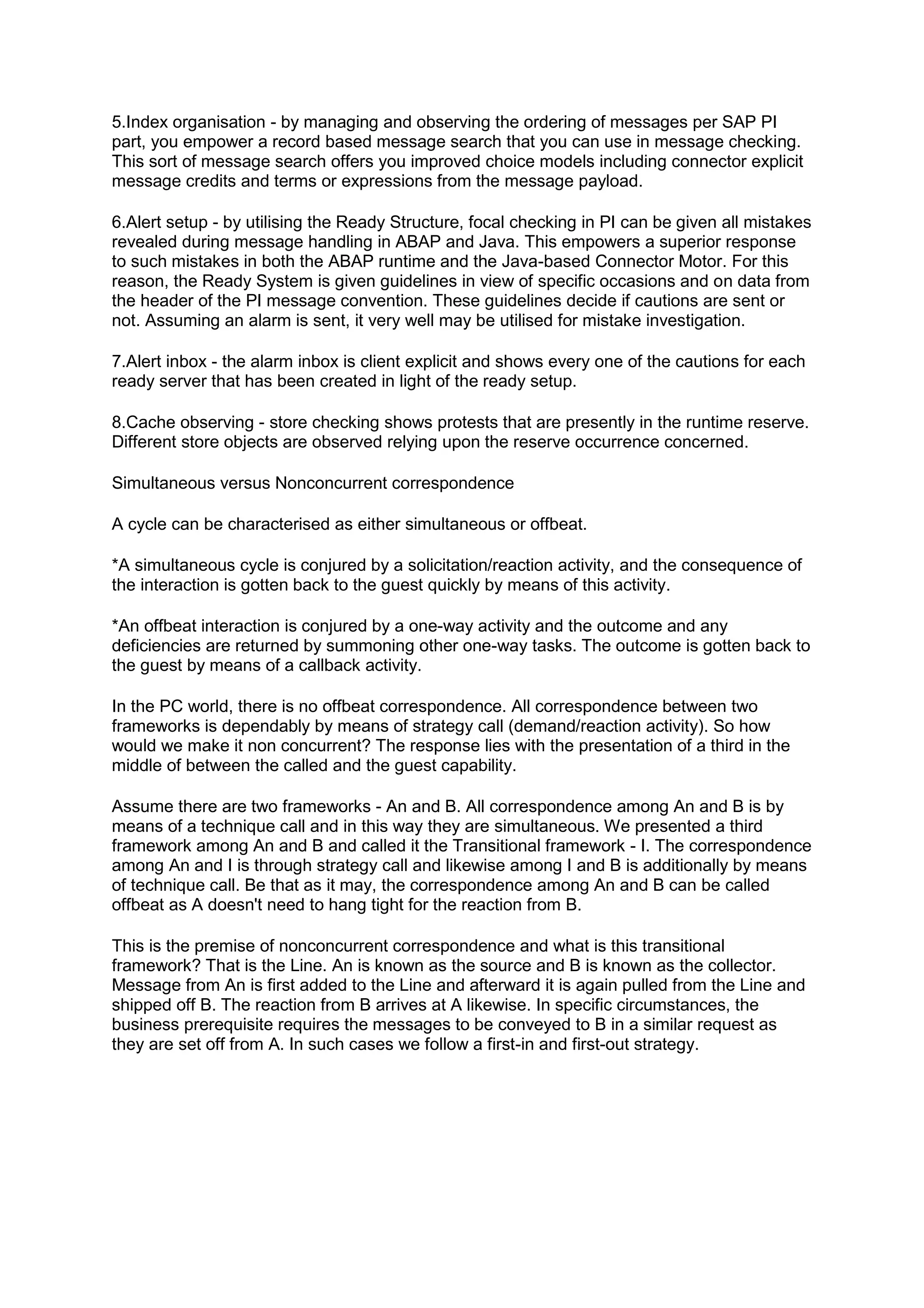 5.Index organisation - by managing and observing the ordering of messages per SAP PI
part, you empower a record based message search that you can use in message checking.
This sort of message search offers you improved choice models including connector explicit
message credits and terms or expressions from the message payload.
6.Alert setup - by utilising the Ready Structure, focal checking in PI can be given all mistakes
revealed during message handling in ABAP and Java. This empowers a superior response
to such mistakes in both the ABAP runtime and the Java-based Connector Motor. For this
reason, the Ready System is given guidelines in view of specific occasions and on data from
the header of the PI message convention. These guidelines decide if cautions are sent or
not. Assuming an alarm is sent, it very well may be utilised for mistake investigation.
7.Alert inbox - the alarm inbox is client explicit and shows every one of the cautions for each
ready server that has been created in light of the ready setup.
8.Cache observing - store checking shows protests that are presently in the runtime reserve.
Different store objects are observed relying upon the reserve occurrence concerned.
Simultaneous versus Nonconcurrent correspondence
A cycle can be characterised as either simultaneous or offbeat.
*A simultaneous cycle is conjured by a solicitation/reaction activity, and the consequence of
the interaction is gotten back to the guest quickly by means of this activity.
*An offbeat interaction is conjured by a one-way activity and the outcome and any
deficiencies are returned by summoning other one-way tasks. The outcome is gotten back to
the guest by means of a callback activity.
In the PC world, there is no offbeat correspondence. All correspondence between two
frameworks is dependably by means of strategy call (demand/reaction activity). So how
would we make it non concurrent? The response lies with the presentation of a third in the
middle of between the called and the guest capability.
Assume there are two frameworks - An and B. All correspondence among An and B is by
means of a technique call and in this way they are simultaneous. We presented a third
framework among An and B and called it the Transitional framework - I. The correspondence
among An and I is through strategy call and likewise among I and B is additionally by means
of technique call. Be that as it may, the correspondence among An and B can be called
offbeat as A doesn't need to hang tight for the reaction from B.
This is the premise of nonconcurrent correspondence and what is this transitional
framework? That is the Line. An is known as the source and B is known as the collector.
Message from An is first added to the Line and afterward it is again pulled from the Line and
shipped off B. The reaction from B arrives at A likewise. In specific circumstances, the
business prerequisite requires the messages to be conveyed to B in a similar request as
they are set off from A. In such cases we follow a first-in and first-out strategy.
 