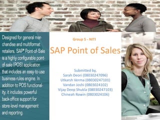   Group 5 - NITI SAP Point of Sales Submitted by, Sarah Deori (08030247096) Utkarsh Verma (08030247101) Vandan Joshi (0803024102) Vijay Deep Shukla (08030247103) Chineah Rowin (0803024106) 