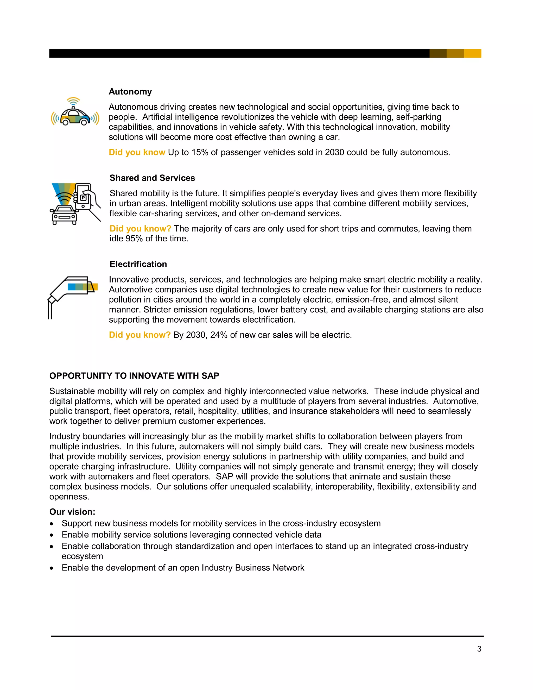 3
Autonomy
Autonomous driving creates new technological and social opportunities, giving time back to
people. Artificial intelligence revolutionizes the vehicle with deep learning, self-parking
capabilities, and innovations in vehicle safety. With this technological innovation, mobility
solutions will become more cost effective than owning a car.
Did you know Up to 15% of passenger vehicles sold in 2030 could be fully autonomous.
Shared and Services
Shared mobility is the future. It simplifies people’s everyday lives and gives them more flexibility
in urban areas. Intelligent mobility solutions use apps that combine different mobility services,
flexible car-sharing services, and other on-demand services.
Did you know? The majority of cars are only used for short trips and commutes, leaving them
idle 95% of the time.
Electrification
Innovative products, services, and technologies are helping make smart electric mobility a reality.
Automotive companies use digital technologies to create new value for their customers to reduce
pollution in cities around the world in a completely electric, emission-free, and almost silent
manner. Stricter emission regulations, lower battery cost, and available charging stations are also
supporting the movement towards electrification.
Did you know? By 2030, 24% of new car sales will be electric.
OPPORTUNITY TO INNOVATE WITH SAP
Sustainable mobility will rely on complex and highly interconnected value networks. These include physical and
digital platforms, which will be operated and used by a multitude of players from several industries. Automotive,
public transport, fleet operators, retail, hospitality, utilities, and insurance stakeholders will need to seamlessly
work together to deliver premium customer experiences.
Industry boundaries will increasingly blur as the mobility market shifts to collaboration between players from
multiple industries. In this future, automakers will not simply build cars. They will create new business models
that provide mobility services, provision energy solutions in partnership with utility companies, and build and
operate charging infrastructure. Utility companies will not simply generate and transmit energy; they will closely
work with automakers and fleet operators. SAP will provide the solutions that animate and sustain these
complex business models. Our solutions offer unequaled scalability, interoperability, flexibility, extensibility and
openness.
Our vision:
• Support new business models for mobility services in the cross-industry ecosystem
• Enable mobility service solutions leveraging connected vehicle data
• Enable collaboration through standardization and open interfaces to stand up an integrated cross-industry
ecosystem
• Enable the development of an open Industry Business Network
 