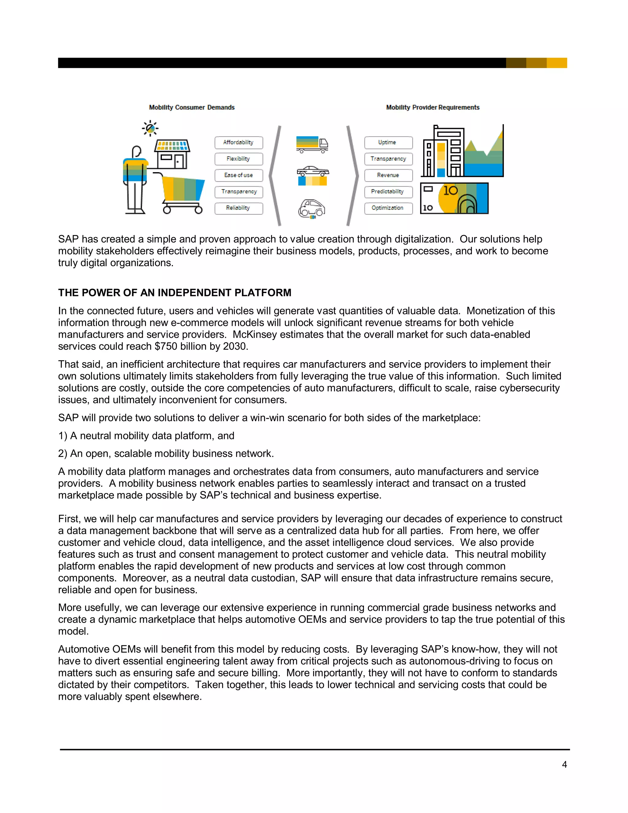 4
SAP has created a simple and proven approach to value creation through digitalization. Our solutions help
mobility stakeholders effectively reimagine their business models, products, processes, and work to become
truly digital organizations.
THE POWER OF AN INDEPENDENT PLATFORM
In the connected future, users and vehicles will generate vast quantities of valuable data. Monetization of this
information through new e-commerce models will unlock significant revenue streams for both vehicle
manufacturers and service providers. McKinsey estimates that the overall market for such data-enabled
services could reach $750 billion by 2030.
That said, an inefficient architecture that requires car manufacturers and service providers to implement their
own solutions ultimately limits stakeholders from fully leveraging the true value of this information. Such limited
solutions are costly, outside the core competencies of auto manufacturers, difficult to scale, raise cybersecurity
issues, and ultimately inconvenient for consumers.
SAP will provide two solutions to deliver a win-win scenario for both sides of the marketplace:
1) A neutral mobility data platform, and
2) An open, scalable mobility business network.
A mobility data platform manages and orchestrates data from consumers, auto manufacturers and service
providers. A mobility business network enables parties to seamlessly interact and transact on a trusted
marketplace made possible by SAP’s technical and business expertise.
First, we will help car manufactures and service providers by leveraging our decades of experience to construct
a data management backbone that will serve as a centralized data hub for all parties. From here, we offer
customer and vehicle cloud, data intelligence, and the asset intelligence cloud services. We also provide
features such as trust and consent management to protect customer and vehicle data. This neutral mobility
platform enables the rapid development of new products and services at low cost through common
components. Moreover, as a neutral data custodian, SAP will ensure that data infrastructure remains secure,
reliable and open for business.
More usefully, we can leverage our extensive experience in running commercial grade business networks and
create a dynamic marketplace that helps automotive OEMs and service providers to tap the true potential of this
model.
Automotive OEMs will benefit from this model by reducing costs. By leveraging SAP’s know-how, they will not
have to divert essential engineering talent away from critical projects such as autonomous-driving to focus on
matters such as ensuring safe and secure billing. More importantly, they will not have to conform to standards
dictated by their competitors. Taken together, this leads to lower technical and servicing costs that could be
more valuably spent elsewhere.
 