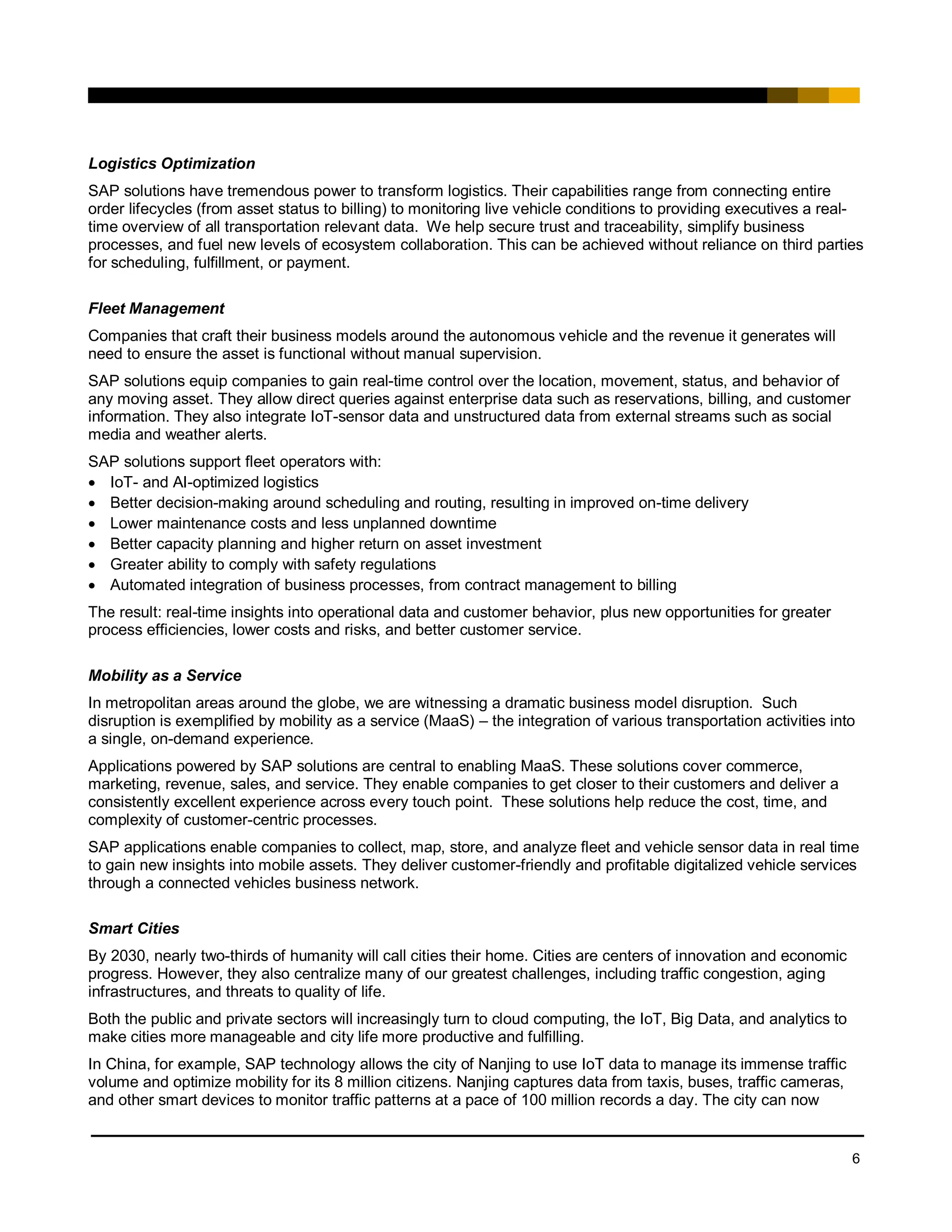 6
Logistics Optimization
SAP solutions have tremendous power to transform logistics. Their capabilities range from connecting entire
order lifecycles (from asset status to billing) to monitoring live vehicle conditions to providing executives a real-
time overview of all transportation relevant data. We help secure trust and traceability, simplify business
processes, and fuel new levels of ecosystem collaboration. This can be achieved without reliance on third parties
for scheduling, fulfillment, or payment.
Fleet Management
Companies that craft their business models around the autonomous vehicle and the revenue it generates will
need to ensure the asset is functional without manual supervision.
SAP solutions equip companies to gain real-time control over the location, movement, status, and behavior of
any moving asset. They allow direct queries against enterprise data such as reservations, billing, and customer
information. They also integrate IoT-sensor data and unstructured data from external streams such as social
media and weather alerts.
SAP solutions support fleet operators with:
• IoT- and AI-optimized logistics
• Better decision-making around scheduling and routing, resulting in improved on-time delivery
• Lower maintenance costs and less unplanned downtime
• Better capacity planning and higher return on asset investment
• Greater ability to comply with safety regulations
• Automated integration of business processes, from contract management to billing
The result: real-time insights into operational data and customer behavior, plus new opportunities for greater
process efficiencies, lower costs and risks, and better customer service.
Mobility as a Service
In metropolitan areas around the globe, we are witnessing a dramatic business model disruption. Such
disruption is exemplified by mobility as a service (MaaS) – the integration of various transportation activities into
a single, on-demand experience.
Applications powered by SAP solutions are central to enabling MaaS. These solutions cover commerce,
marketing, revenue, sales, and service. They enable companies to get closer to their customers and deliver a
consistently excellent experience across every touch point. These solutions help reduce the cost, time, and
complexity of customer-centric processes.
SAP applications enable companies to collect, map, store, and analyze fleet and vehicle sensor data in real time
to gain new insights into mobile assets. They deliver customer-friendly and profitable digitalized vehicle services
through a connected vehicles business network.
Smart Cities
By 2030, nearly two-thirds of humanity will call cities their home. Cities are centers of innovation and economic
progress. However, they also centralize many of our greatest challenges, including traffic congestion, aging
infrastructures, and threats to quality of life.
Both the public and private sectors will increasingly turn to cloud computing, the IoT, Big Data, and analytics to
make cities more manageable and city life more productive and fulfilling.
In China, for example, SAP technology allows the city of Nanjing to use IoT data to manage its immense traffic
volume and optimize mobility for its 8 million citizens. Nanjing captures data from taxis, buses, traffic cameras,
and other smart devices to monitor traffic patterns at a pace of 100 million records a day. The city can now
 
