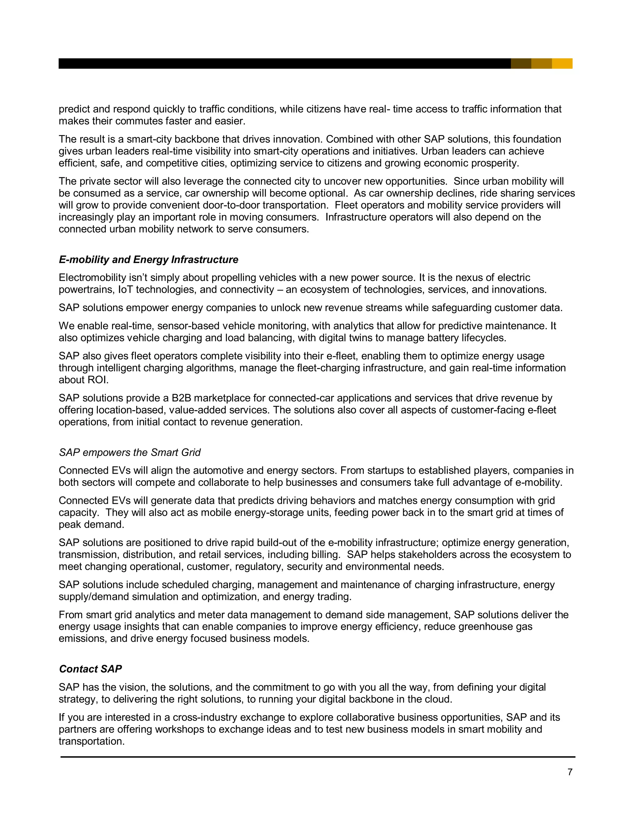 7
predict and respond quickly to traffic conditions, while citizens have real- time access to traffic information that
makes their commutes faster and easier.
The result is a smart-city backbone that drives innovation. Combined with other SAP solutions, this foundation
gives urban leaders real-time visibility into smart-city operations and initiatives. Urban leaders can achieve
efficient, safe, and competitive cities, optimizing service to citizens and growing economic prosperity.
The private sector will also leverage the connected city to uncover new opportunities. Since urban mobility will
be consumed as a service, car ownership will become optional. As car ownership declines, ride sharing services
will grow to provide convenient door-to-door transportation. Fleet operators and mobility service providers will
increasingly play an important role in moving consumers. Infrastructure operators will also depend on the
connected urban mobility network to serve consumers.
E-mobility and Energy Infrastructure
Electromobility isn’t simply about propelling vehicles with a new power source. It is the nexus of electric
powertrains, IoT technologies, and connectivity – an ecosystem of technologies, services, and innovations.
SAP solutions empower energy companies to unlock new revenue streams while safeguarding customer data.
We enable real-time, sensor-based vehicle monitoring, with analytics that allow for predictive maintenance. It
also optimizes vehicle charging and load balancing, with digital twins to manage battery lifecycles.
SAP also gives fleet operators complete visibility into their e-fleet, enabling them to optimize energy usage
through intelligent charging algorithms, manage the fleet-charging infrastructure, and gain real-time information
about ROI.
SAP solutions provide a B2B marketplace for connected-car applications and services that drive revenue by
offering location-based, value-added services. The solutions also cover all aspects of customer-facing e-fleet
operations, from initial contact to revenue generation.
SAP empowers the Smart Grid
Connected EVs will align the automotive and energy sectors. From startups to established players, companies in
both sectors will compete and collaborate to help businesses and consumers take full advantage of e-mobility.
Connected EVs will generate data that predicts driving behaviors and matches energy consumption with grid
capacity. They will also act as mobile energy-storage units, feeding power back in to the smart grid at times of
peak demand.
SAP solutions are positioned to drive rapid build-out of the e-mobility infrastructure; optimize energy generation,
transmission, distribution, and retail services, including billing. SAP helps stakeholders across the ecosystem to
meet changing operational, customer, regulatory, security and environmental needs.
SAP solutions include scheduled charging, management and maintenance of charging infrastructure, energy
supply/demand simulation and optimization, and energy trading.
From smart grid analytics and meter data management to demand side management, SAP solutions deliver the
energy usage insights that can enable companies to improve energy efficiency, reduce greenhouse gas
emissions, and drive energy focused business models.
Contact SAP
SAP has the vision, the solutions, and the commitment to go with you all the way, from defining your digital
strategy, to delivering the right solutions, to running your digital backbone in the cloud.
If you are interested in a cross-industry exchange to explore collaborative business opportunities, SAP and its
partners are offering workshops to exchange ideas and to test new business models in smart mobility and
transportation.
 