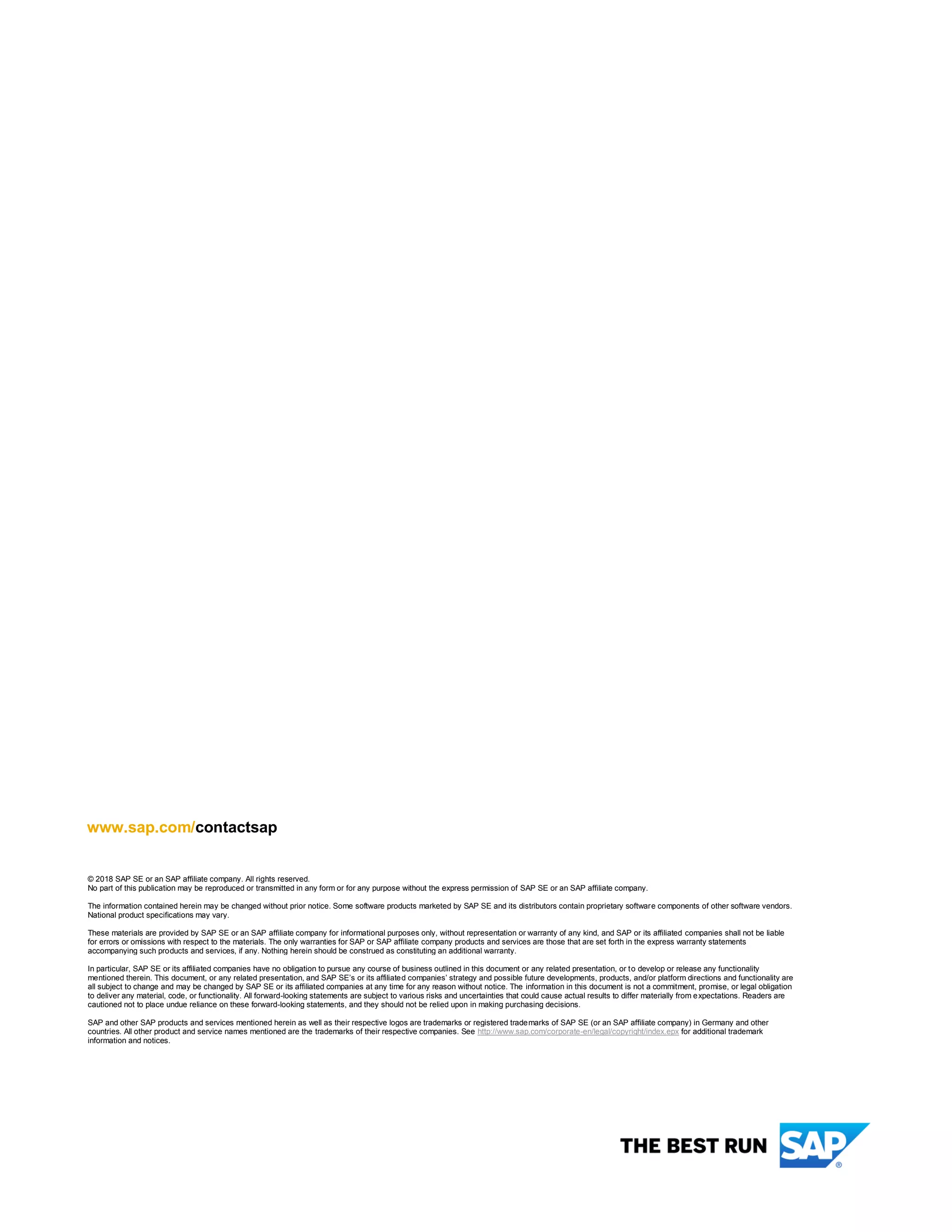 www.sap.com/contactsap
© 2018 SAP SE or an SAP affiliate company. All rights reserved.
No part of this publication may be reproduced or transmitted in any form or for any purpose without the express permission of SAP SE or an SAP affiliate company.
The information contained herein may be changed without prior notice. Some software products marketed by SAP SE and its distributors contain proprietary software components of other software vendors.
National product specifications may vary.
These materials are provided by SAP SE or an SAP affiliate company for informational purposes only, without representation or warranty of any kind, and SAP or its affiliated companies shall not be liable
for errors or omissions with respect to the materials. The only warranties for SAP or SAP affiliate company products and services are those that are set forth in the express warranty statements
accompanying such products and services, if any. Nothing herein should be construed as constituting an additional warranty.
In particular, SAP SE or its affiliated companies have no obligation to pursue any course of business outlined in this document or any related presentation, or to develop or release any functionality
mentioned therein. This document, or any related presentation, and SAP SE’s or its affiliated companies’ strategy and possible future developments, products, and/or platform directions and functionality are
all subject to change and may be changed by SAP SE or its affiliated companies at any time for any reason without notice. The information in this document is not a commitment, promise, or legal obligation
to deliver any material, code, or functionality. All forward-looking statements are subject to various risks and uncertainties that could cause actual results to differ materially from expectations. Readers are
cautioned not to place undue reliance on these forward-looking statements, and they should not be relied upon in making purchasing decisions.
SAP and other SAP products and services mentioned herein as well as their respective logos are trademarks or registered trademarks of SAP SE (or an SAP affiliate company) in Germany and other
countries. All other product and service names mentioned are the trademarks of their respective companies. See http://www.sap.com/corporate-en/legal/copyright/index.epx for additional trademark
information and notices.
 