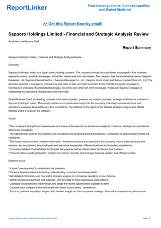 Find Industry reports, Company profiles
ReportLinker                                                                           and Market Statistics



                                              >> Get this Report Now by email!

Sapporo Holdings Limited - Financial and Strategic Analysis Review
Published on February 2009

                                                                                                                    Report Summary

Sapporo Holdings Limited - Financial and Strategic Analysis Review


Summary


Sapporo Holdings Limited is a Japan-based holding company. The company through its subsidiaries is engaged in four business
segments namely, alcoholic beverages, soft drinks, restaurants and real estates. The company has five subsidiaries namely Sapporo
Breweries, Ltd, Sapporo International Inc., Sapporo Beverage Co., Ltd., Sapporo Lion Limited and Yebisu Garden Place Co., Ltd. The
alcoholic segment is engaged in manufacture and sales of beer and other alcoholic drinks. Soft drink segment engages in
manufacture and sales of carbonated beverages, tea drinks and other soft drink beverages. Restaurant segment engages in
maintaining the operations of restaurants and beer halls.


Global Markets Direct, the leading business information provider, presents an in-depth business, strategic and financial analysis of
Sapporo Holdings Limited. The report provides a comprehensive insight into the company, including business structure and
operations, executive biographies and key competitors. The hallmark of the report is the detailed strategic analysis and Global
Markets Direct's views on the company.


Scope


' The company's strengths and weaknesses and areas of development or decline are analyzed. Financial, strategic and operational
factors are considered.
' The opportunities open to the company are considered and its growth potential assessed. Competitive or technological threats are
highlighted.
' The report contains critical company information ' business structure and operations, the company history, major products and
services, key competitors, key employees and executive biographies, different locations and important subsidiaries.
' It provides detailed financial ratios for the past five years as well as interim ratios for the last four quarters.
' Financial ratios include profitability, margins and returns, liquidity and leverage, financial position and efficiency ratios.


Reasons to buy


' A quick 'one-stop-shop' to understand the company.
' Enhance business/sales activities by understanding customers' businesses better.
' Get detailed information and financial & strategic analysis on companies operating in your industry.
' Identify prospective partners and suppliers ' with key data on their businesses and locations.
' Capitalize on competitors' weaknesses and target the market opportunities available to them.
' Compare your company's financial trends with those of your peers / competitors.
' Scout for potential acquisition targets, with detailed insight into the companies' strategic, financial and operational performance.




Sapporo Holdings Limited - Financial and Strategic Analysis Review                                                                 Page 1/5
 