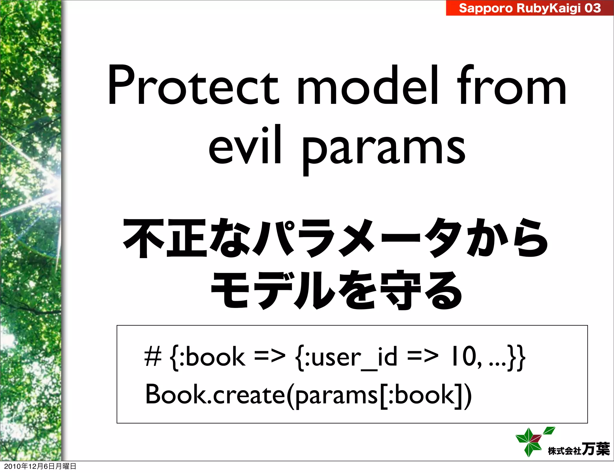 Sapporo RubyKaigi 03




                Protect model from
                    evil params
                不正なパラメータから
                  モデルを守る
                 # {:book => {:user_id => 10, ...}}
                 Book.create(params[:book])
                                                         株式会社 万葉
2010年12月6日月曜日
 