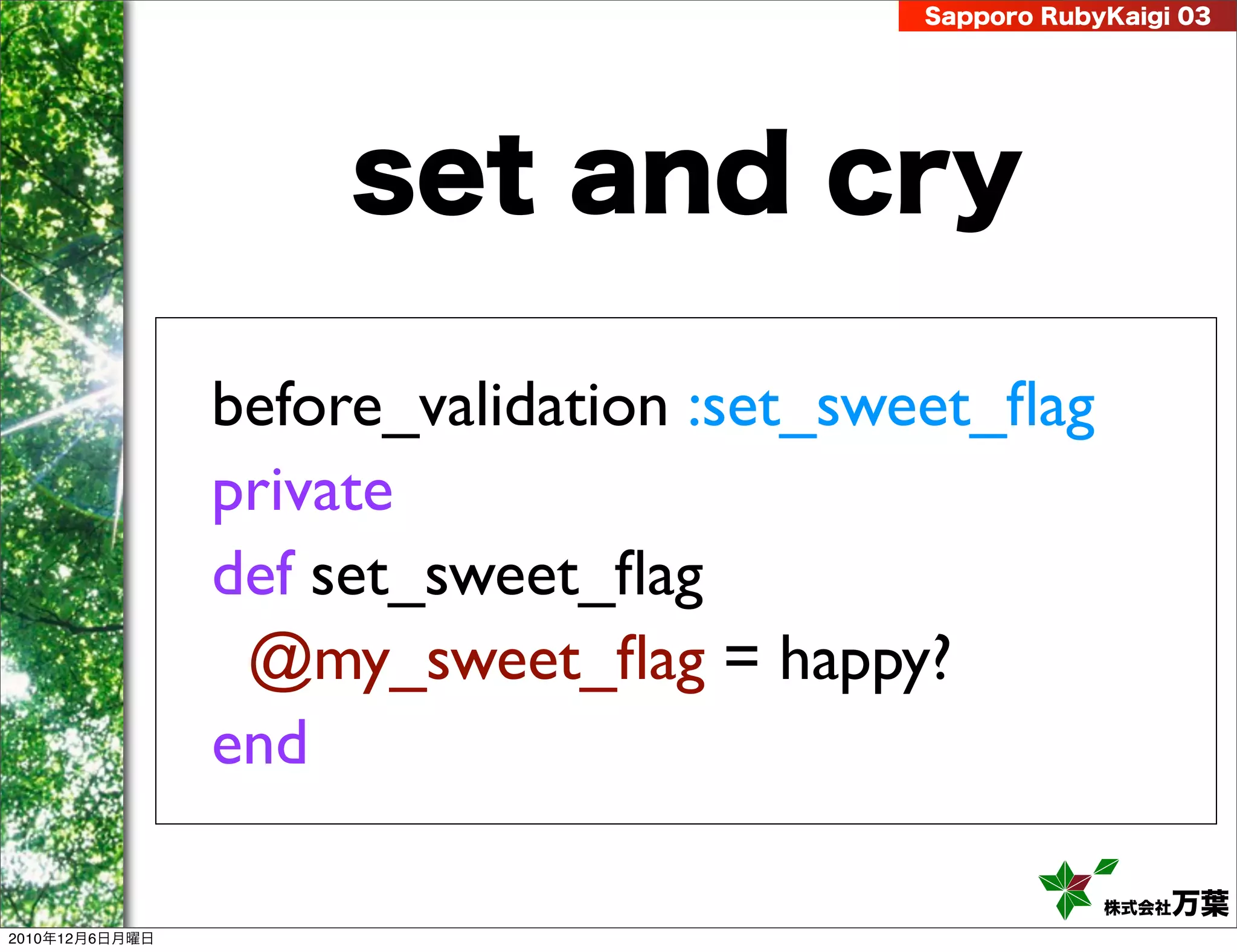 Sapporo RubyKaigi 03




                     set and cry

                before_validation :set_sweet_ﬂag
                private
                def set_sweet_ﬂag
                 @my_sweet_ﬂag = happy?
                end

                                                     株式会社 万葉
2010年12月6日月曜日
 