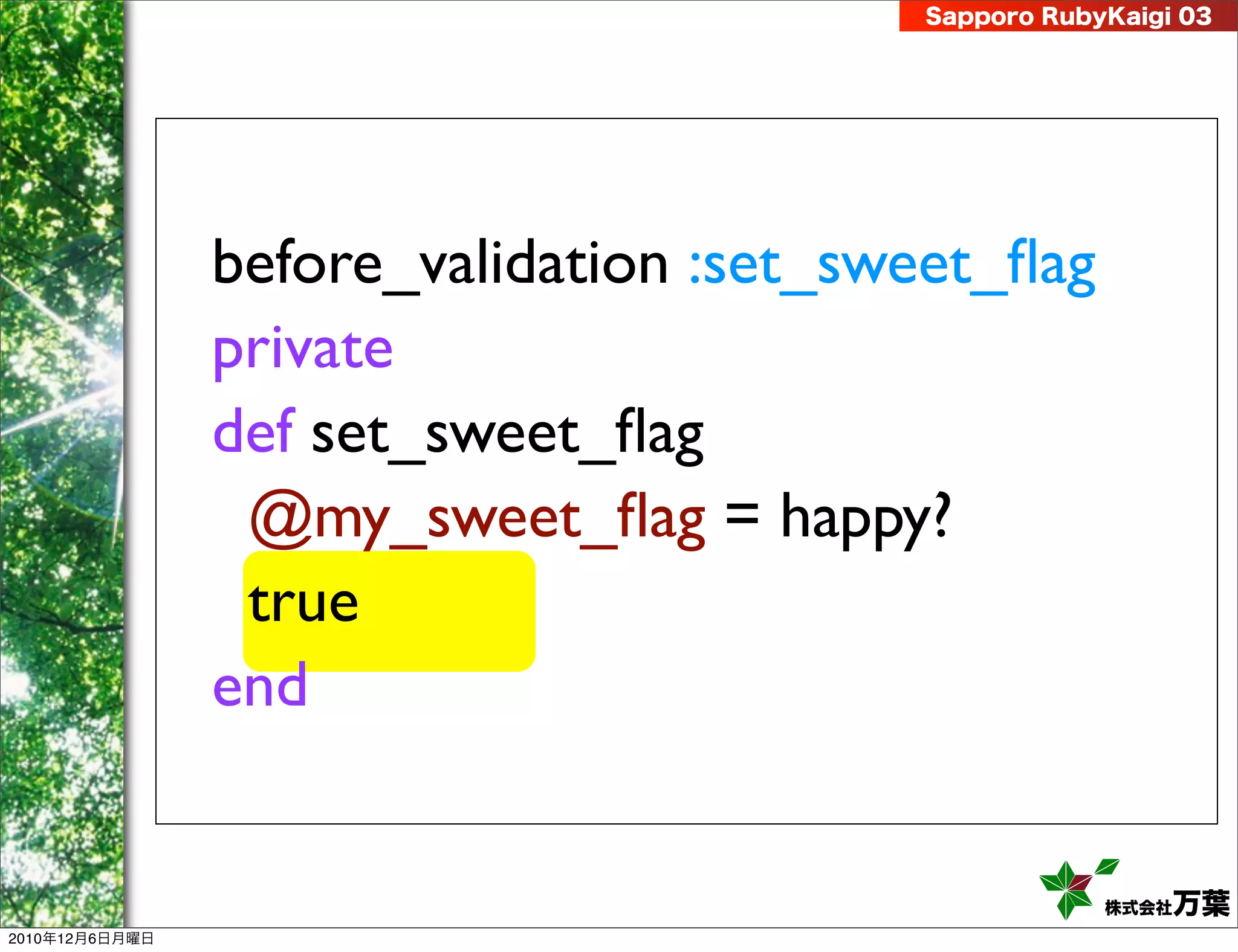 Sapporo RubyKaigi 03




                before_validation :set_sweet_ﬂag
                private
                def set_sweet_ﬂag
                 @my_sweet_ﬂag = happy?
                 true
                end


                                                     株式会社 万葉
2010年12月6日月曜日
 