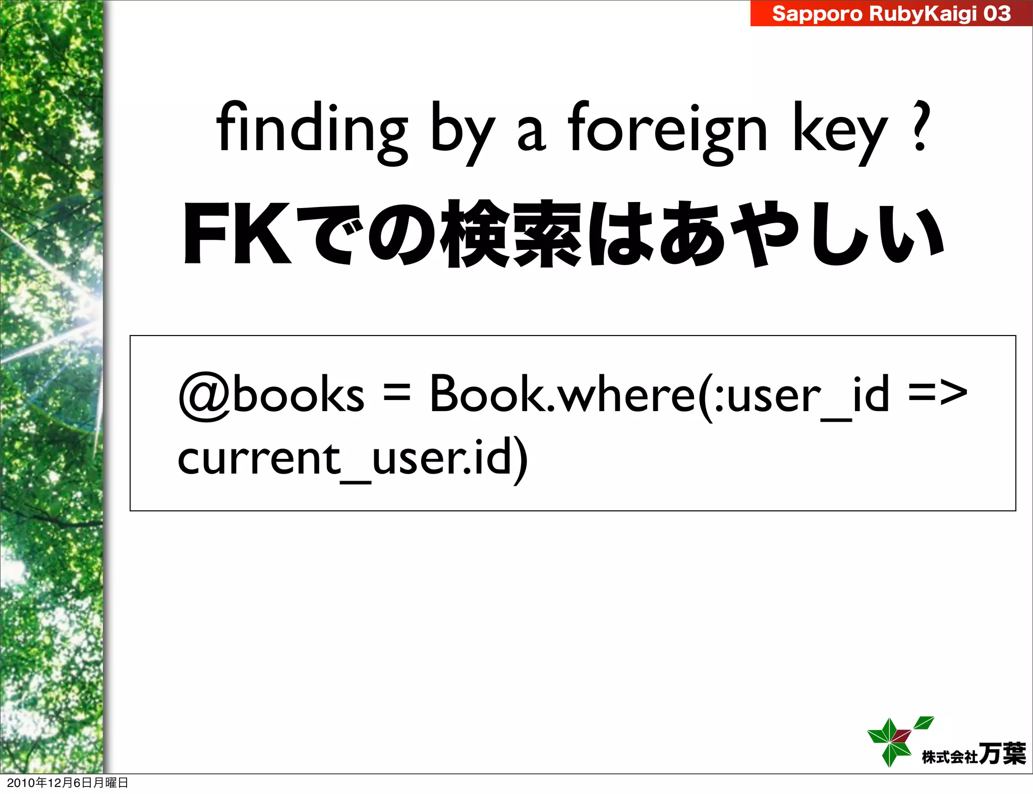Sapporo RubyKaigi 03




                 ﬁnding by a foreign key ?
                FKでの検索はあやしい

                @books = Book.where(:user_id =>
                current_user.id)




                                                   株式会社 万葉
2010年12月6日月曜日
 