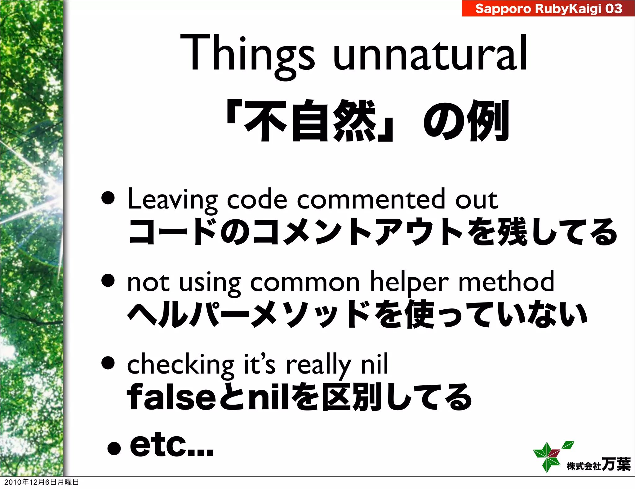 Sapporo RubyKaigi 03




                       Things unnatural
                        「不自然」の例
                • Leaving code commented out
                  コードのコメントアウトを残してる
                • not using common helper method
                  ヘルパーメソッドを使っていない
                • checking it’s really nil
                  falseとnilを区別してる

2010年12月6日月曜日
                • etc...                                 株式会社 万葉
 