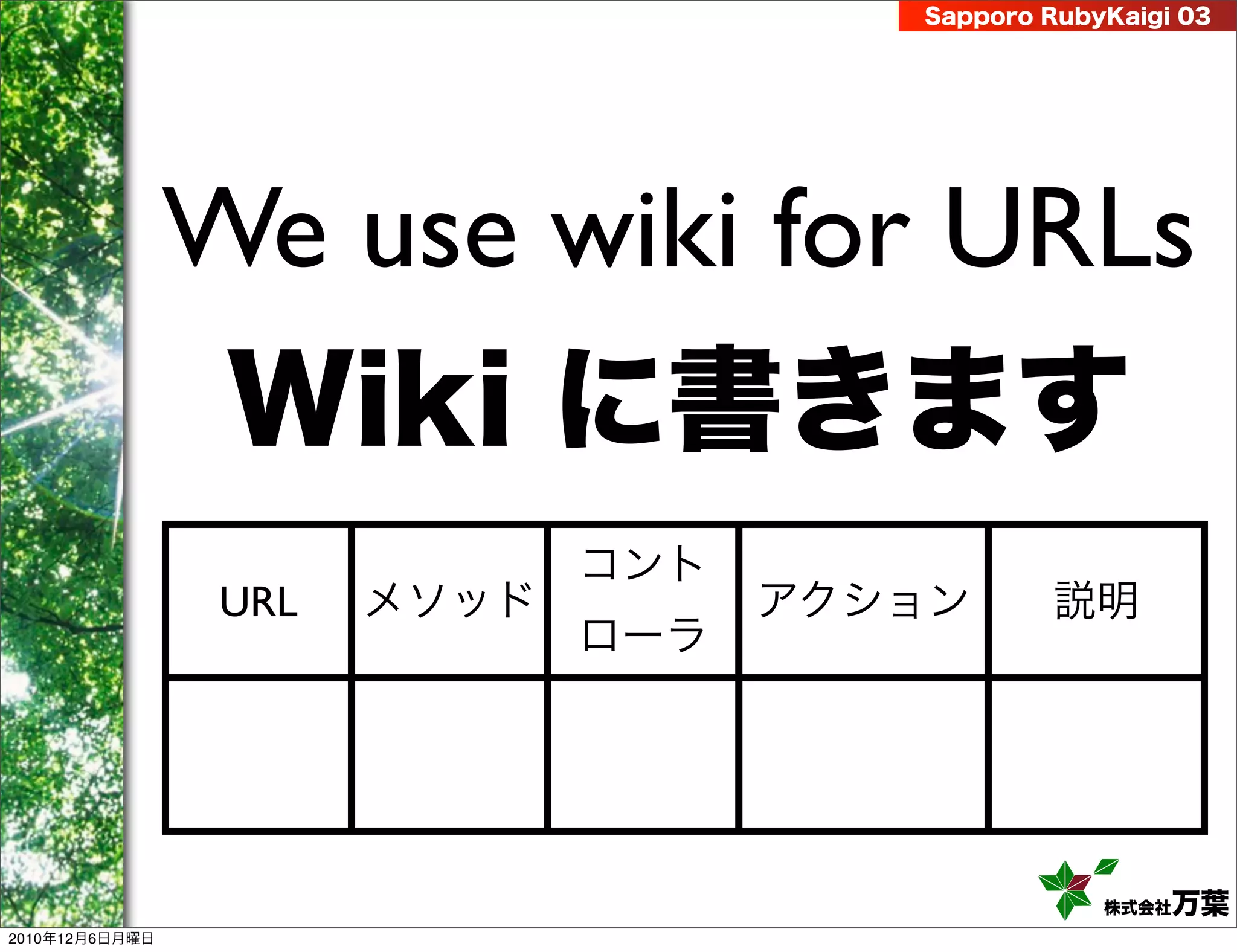 Sapporo RubyKaigi 03




                We use wiki for URLs
                 Wiki に書きます
                              コント
                 URL   メソッド         アクション      説明
                              ローラ




                                                   株式会社 万葉
2010年12月6日月曜日
 