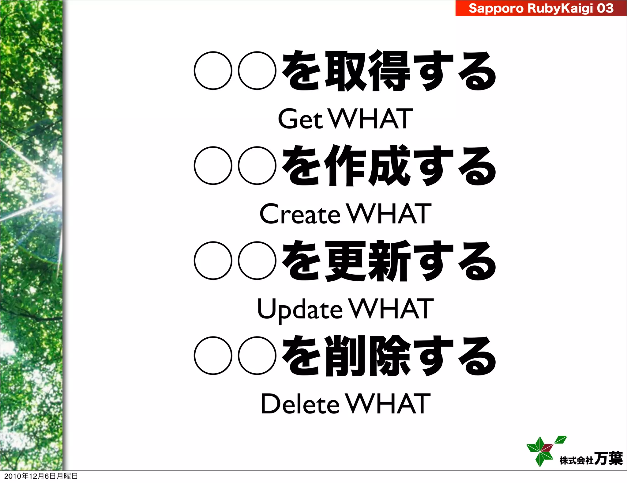 Sapporo RubyKaigi 03




                ○○を取得する
                  Get WHAT
                ○○を作成する
                 Create WHAT
                ○○を更新する
                 Update WHAT
                ○○を削除する
                 Delete WHAT
                                           株式会社 万葉
2010年12月6日月曜日
 