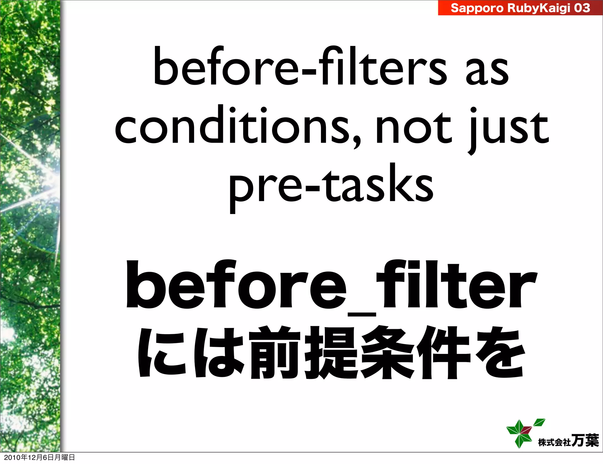 Sapporo RubyKaigi 03




                 before-ﬁlters as
                conditions, not just
                    pre-tasks
                before_ﬁlter
                には前提条件を
                                           株式会社 万葉
2010年12月6日月曜日
 