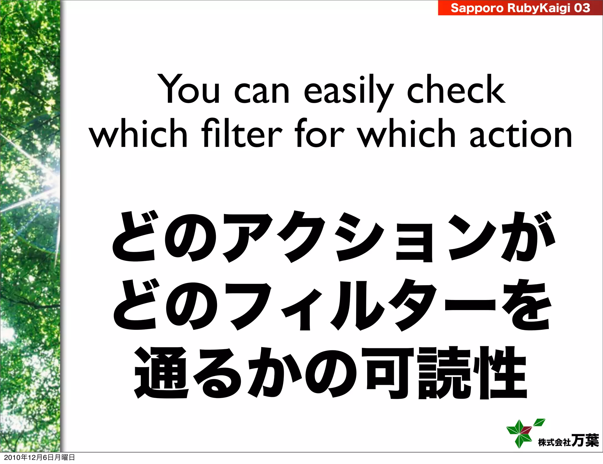 Sapporo RubyKaigi 03




                   You can easily check
                which ﬁlter for which action

                どのアクションが
                どのフィルターを
                通るかの可読性
                                                株式会社 万葉
2010年12月6日月曜日
 