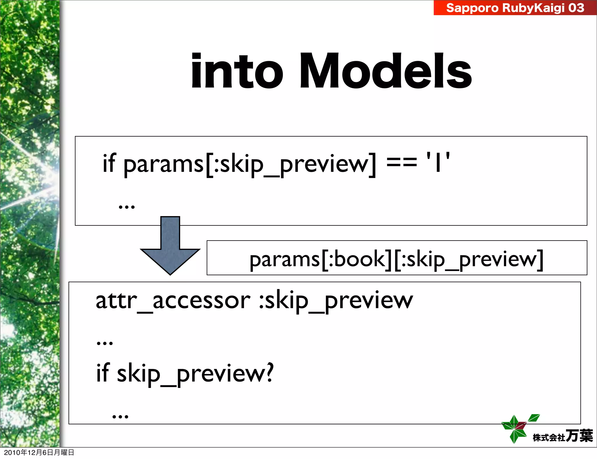 Sapporo RubyKaigi 03




                        into Models

                if params[:skip_preview] == '1'
                  ...

                             params[:book][:skip_preview]
                attr_accessor :skip_preview
                ...
                if skip_preview?
                   ...
                                                           株式会社 万葉
2010年12月6日月曜日
 