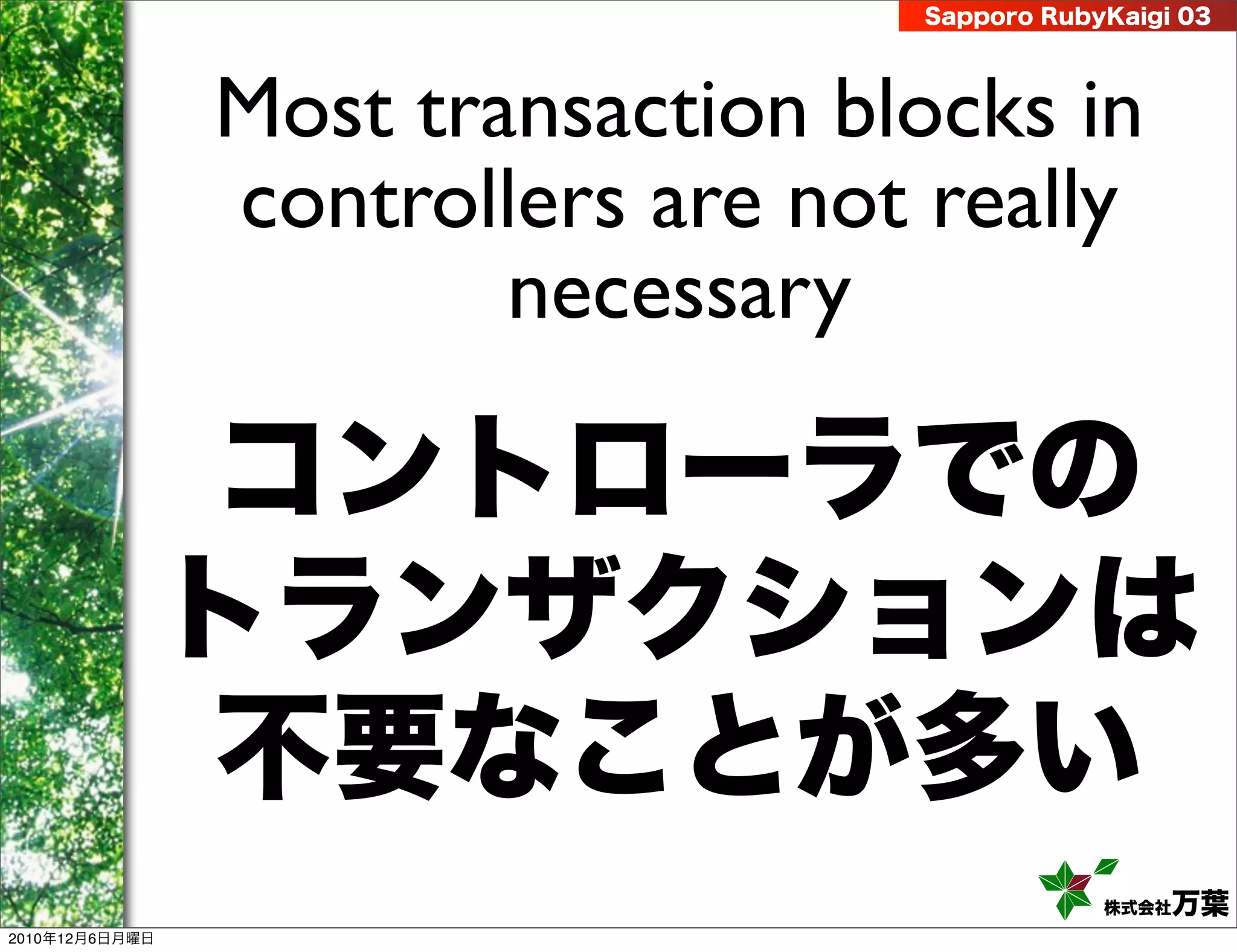 Sapporo RubyKaigi 03




                Most transaction blocks in
                controllers are not really
                        necessary

                 コントローラでの
                トランザクションは
                 不要なことが多い
                                               株式会社 万葉
2010年12月6日月曜日
 