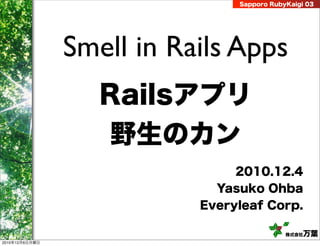 Sapporo RubyKaigi 03




                Smell in Rails Apps
                   Railsアプリ
                   野生のカン
                                2010.12.4
                             Yasuko Ohba
                           Everyleaf Corp.

                                            株式会社 万葉
2010年12月6日月曜日
 