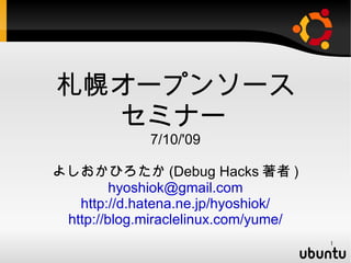 札幌オープンソース
  セミナー
             7/10/'09

よしおかひろたか (Debug Hacks 著者 )
         hyoshiok@gmail.com
   http://d.hatena.ne.jp/hyoshiok/
 http://blog.miraclelinux.com/yume/
                                      1
 