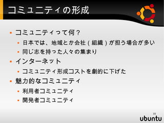 コミュニティの形成

   コミュニティって何？
       日本では、地域とか会社（組織）が担う場合が多い
       同じ志を持った人々の集まり
   インターネット
       コミュニティ形成コストを劇的に下げた
   魅力的なコミュニティ
       利用者コミュニティ
       開発者コミュニティ

                              10
 