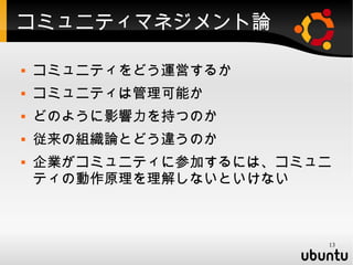 コミュニティマネジメント論

   コミュニティをどう運営するか
   コミュニティは管理可能か
   どのように影響力を持つのか
   従来の組織論とどう違うのか
   企業がコミュニティに参加するには、コミュニ
    ティの動作原理を理解しないといけない



                        13
 