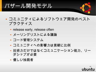 バザール開発モデル

   コミュニティによるソフトウェア開発のベスト
    プラクティス
       release early, release often
       メーリングリストによる議論
       コード管理システム
       コミュニティへの影響力は貢献に比例
       技術力だけではなくコミュニケーション能力、リー
        ダシップが必要
       優しい独裁者
                                       14
 