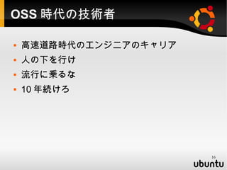 OSS 時代の技術者

   高速道路時代のエンジニアのキャリア
   人の下を行け
   流行に乗るな
   10 年続けろ




                        16
 