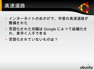 高速道路

   インターネットのおかげで、学習の高速道路が
    整備された
   言語化された知識は Google によって組織化さ
    れ、素早く入手できる
   言語化されていないものは？




                                17
 