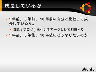 成長しているか

   1 年前、 3 年前、 10 年前の自分と比較して成
    長しているか。
       日記（ブログ）をベンチマークとして利用する
   1 年後、 3 年後、 10 年後にどうなりたいのか




                                 22
 