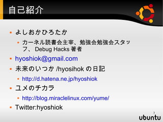 自己紹介

   よしおかひろたか
       カーネル読書会主宰、勉強会勉強会スタッ
        フ、 Debug Hacks 著者
   hyoshiok@gmail.com
   未来のいつか /hyosihok の日記
       http://d.hatena.ne.jp/hyoshiok
   ユメのチカラ
       http://blog.miraclelinux.com/yume/
   Twitter:hyoshiok
                                             3
 