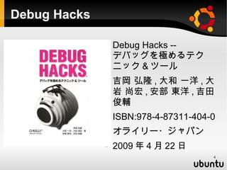 Debug Hacks

                 Debug Hacks --
                  デバッグを極めるテク
                  ニック & ツール
                 吉岡 弘隆 , 大和 一洋 , 大
                  岩 尚宏 , 安部 東洋 , 吉田
                  俊輔
                 ISBN:978-4-87311-404-0
                 オライリー・ジャパン
                 2009 年 4 月 22 日
                                       4
 