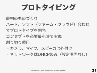 Copyright 2013 Ricoh, Company, Ltd. All Rights Reserved.
プロトタイピング
最初のものづくり
ハード、ソフト（ファーム・クラウド）合わせ
てプロトタイプを開発
コンセプトを必要最小限で実現
割り切り項目
・カメラ、マイク、スピーカは外付け
・ネットワークはDHCPのみ（設定画面なし）
21
 