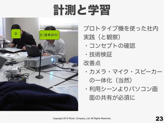 Copyright 2013 Ricoh, Company, Ltd. All Rights Reserved.
計測と学習
23
プロトタイプ機を使った社内
実践（と観察）
・コンセプトの確認
・技術検証
改善点
・カメラ・マイク・スピーカー
 の一体化（当然）
・利用シーンよりパソコン画
 面の共有が必須に
 