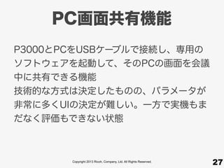 Copyright 2013 Ricoh, Company, Ltd. All Rights Reserved.
PC画面共有機能
27
P3000とPCをUSBケーブルで接続し、専用の
ソフトウェアを起動して、そのPCの画面を会議
中に共有できる機能
技術的な方式は決定したものの、パラメータが
非常に多くUIの決定が難しい。一方で実機もま
だなく評価もできない状態
 