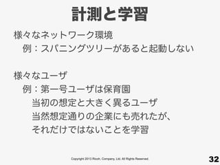 Copyright 2013 Ricoh, Company, Ltd. All Rights Reserved.
計測と学習
32
様々なネットワーク環境
 例：スパニングツリーがあると起動しない
様々なユーザ
 例：第一号ユーザは保育園
  当初の想定と大きく異るユーザ
  当然想定通りの企業にも売れたが、
  それだけではないことを学習
 