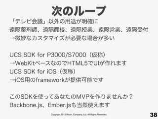 Copyright 2013 Ricoh, Company, Ltd. All Rights Reserved.
次のループ
38
「テレビ会議」以外の用途が明確に
遠隔薬剤師、遠隔面接、遠隔授業、遠隔営業、遠隔受付
→微妙なカスタマイズが必要な場合が多い
UCS SDK for P3000/S7000（仮称）
→WebKitベースなのでHTML5でUIが作れます
UCS SDK for iOS（仮称）
→iOS用のframeworkが提供可能です
このSDKを使ってあなたのMVPを作りませんか？
Backbone.js、Ember.jsも当然使えます
 