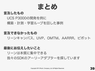 Copyright 2013 Ricoh, Company, Ltd. All Rights Reserved.
まとめ
39
言及したもの
 UCS P3000の開発を例に
 構築・計測・学習ループを回した事例
言及できなかったもの
 リーンキャンバス、UVP、OMTM、AARRR、ピボット
最後にお伝えしたいこと
 リーンは本質に集中できる
 我々のSDKのアーリーアダプターを探しています
 