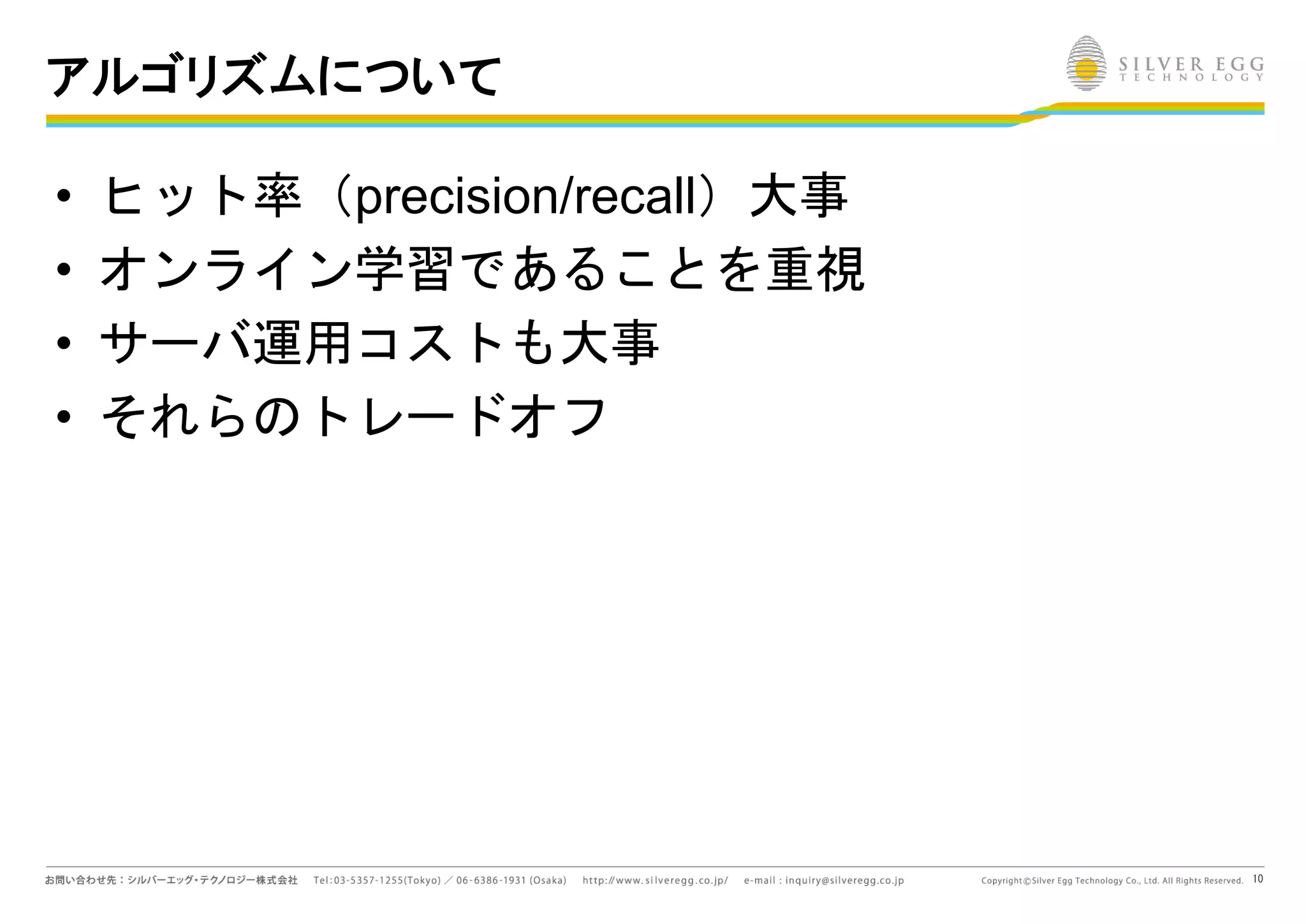 10
アルゴリズムについて
• ヒット率（precision/recall）大事
• オンライン学習であることを重視
• サーバ運用コストも大事
• それらのトレードオフ
 