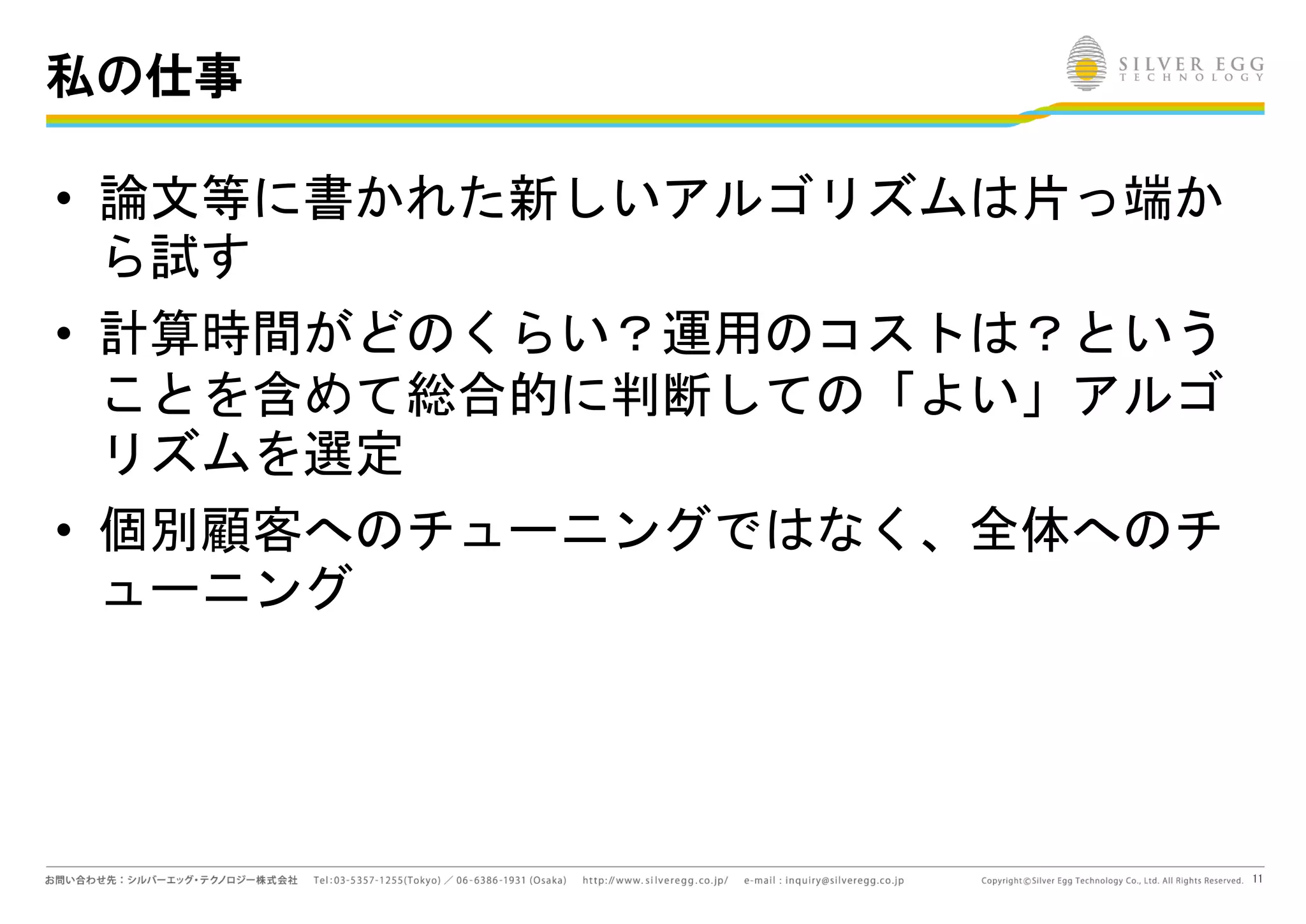 11
私の仕事
• 論文等に書かれた新しいアルゴリズムは片っ端か
ら試す
• 計算時間がどのくらい？運用のコストは？という
ことを含めて総合的に判断しての「よい」アルゴ
リズムを選定
• 個別顧客へのチューニングではなく、全体へのチ
ューニング
 