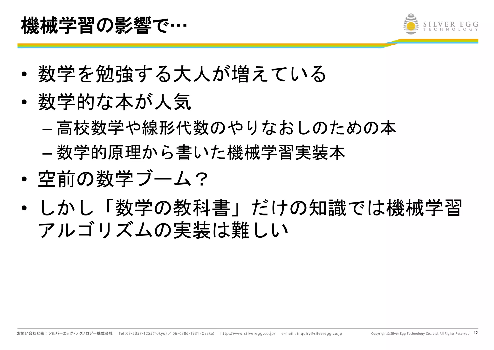12
機械学習の影響で…
• 数学を勉強する大人が増えている
• 数学的な本が人気
– 高校数学や線形代数のやりなおしのための本
– 数学的原理から書いた機械学習実装本
• 空前の数学ブーム？
• しかし「数学の教科書」だけの知識では機械学習
アルゴリズムの実装は難しい
 
