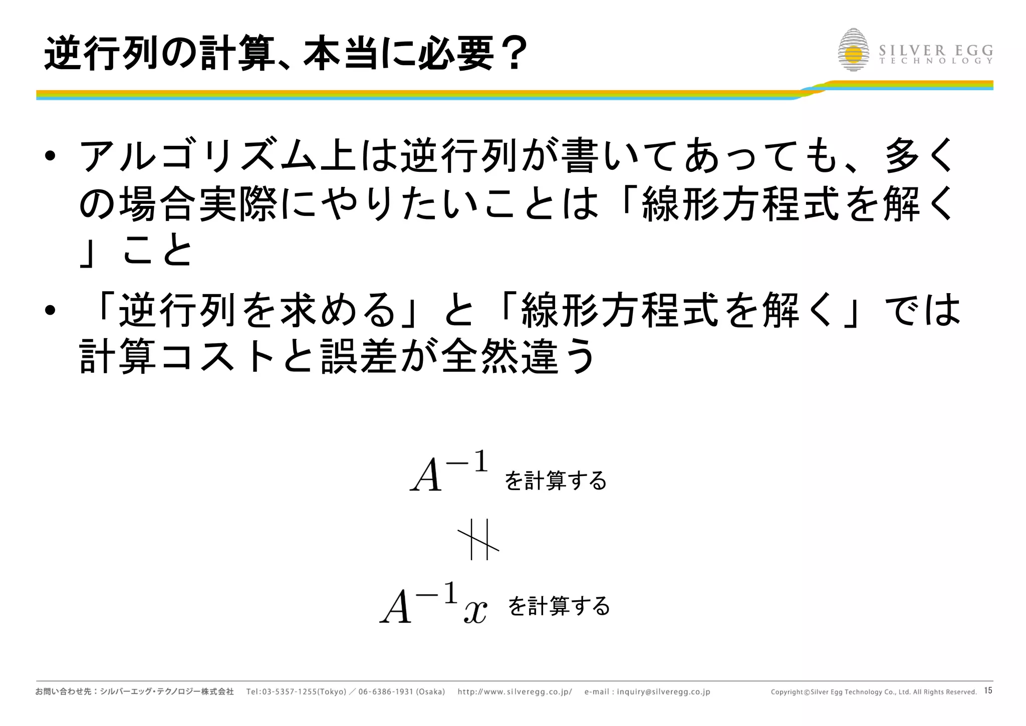 15
逆行列の計算、本当に必要？
• アルゴリズム上は逆行列が書いてあっても、多く
の場合実際にやりたいことは「線形方程式を解く
」こと
• 「逆行列を求める」と「線形方程式を解く」では
計算コストと誤差が全然違う
を計算する
を計算する
 