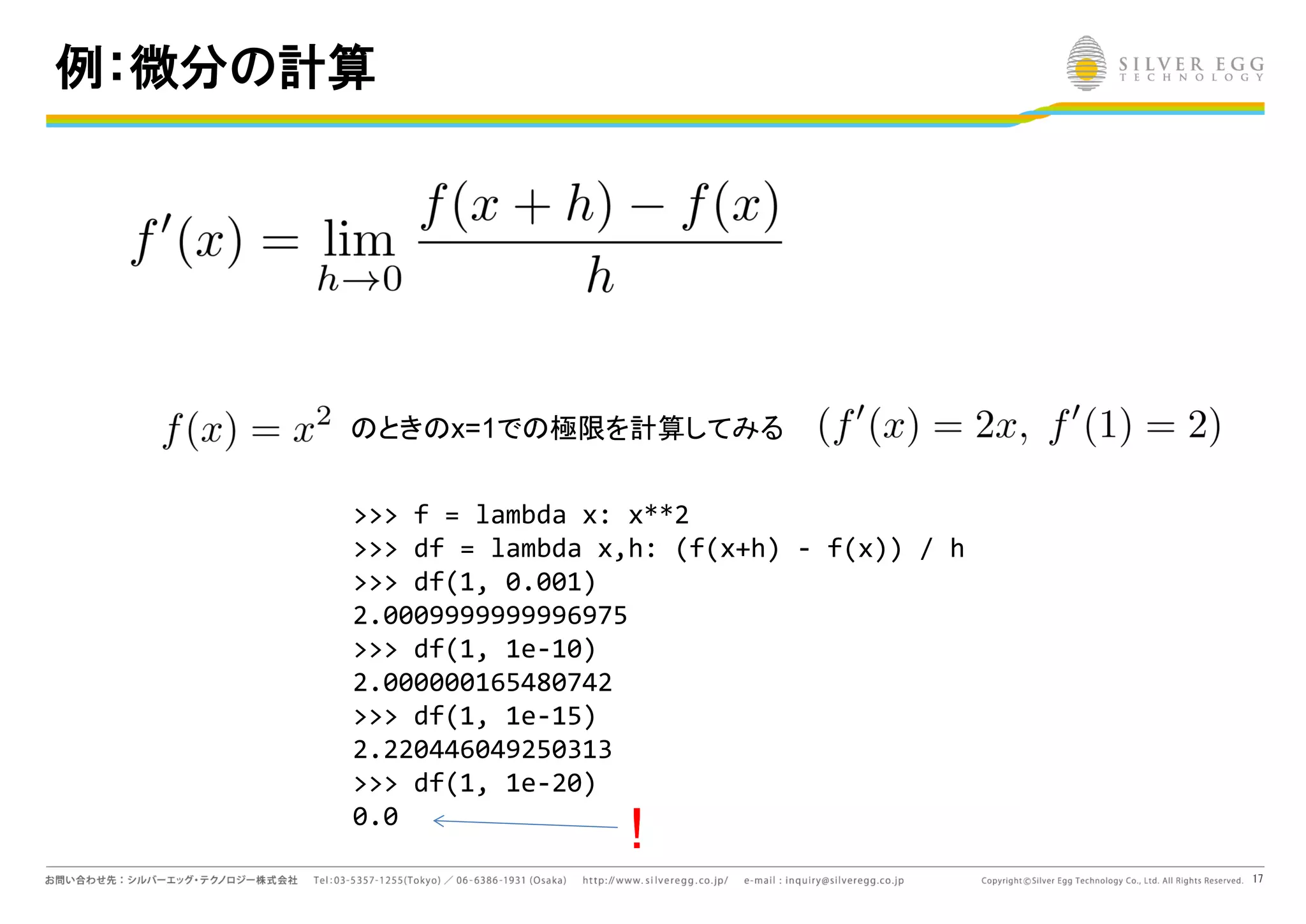 17
例：微分の計算
とき x=1で 極限を計算してみる
>>> f = lambda x: x**2
>>> df = lambda x,h: (f(x+h) - f(x)) / h
>>> df(1, 0.001)
2.0009999999996975
>>> df(1, 1e-10)
2.000000165480742
>>> df(1, 1e-15)
2.220446049250313
>>> df(1, 1e-20)
0.0
!
 