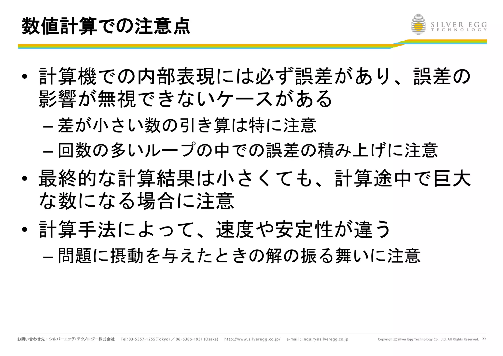 22
数値計算での注意点
• 計算機での内部表現には必ず誤差があり、誤差の
影響が無視できないケースがある
– 差が小さい数の引き算は特に注意
– 回数の多いループの中での誤差の積み上げに注意
• 最終的な計算結果は小さくても、計算途中で巨大
な数になる場合に注意
• 計算手法によって、速度や安定性が違う
– 問題に摂動を与えたときの解の振る舞いに注意
 