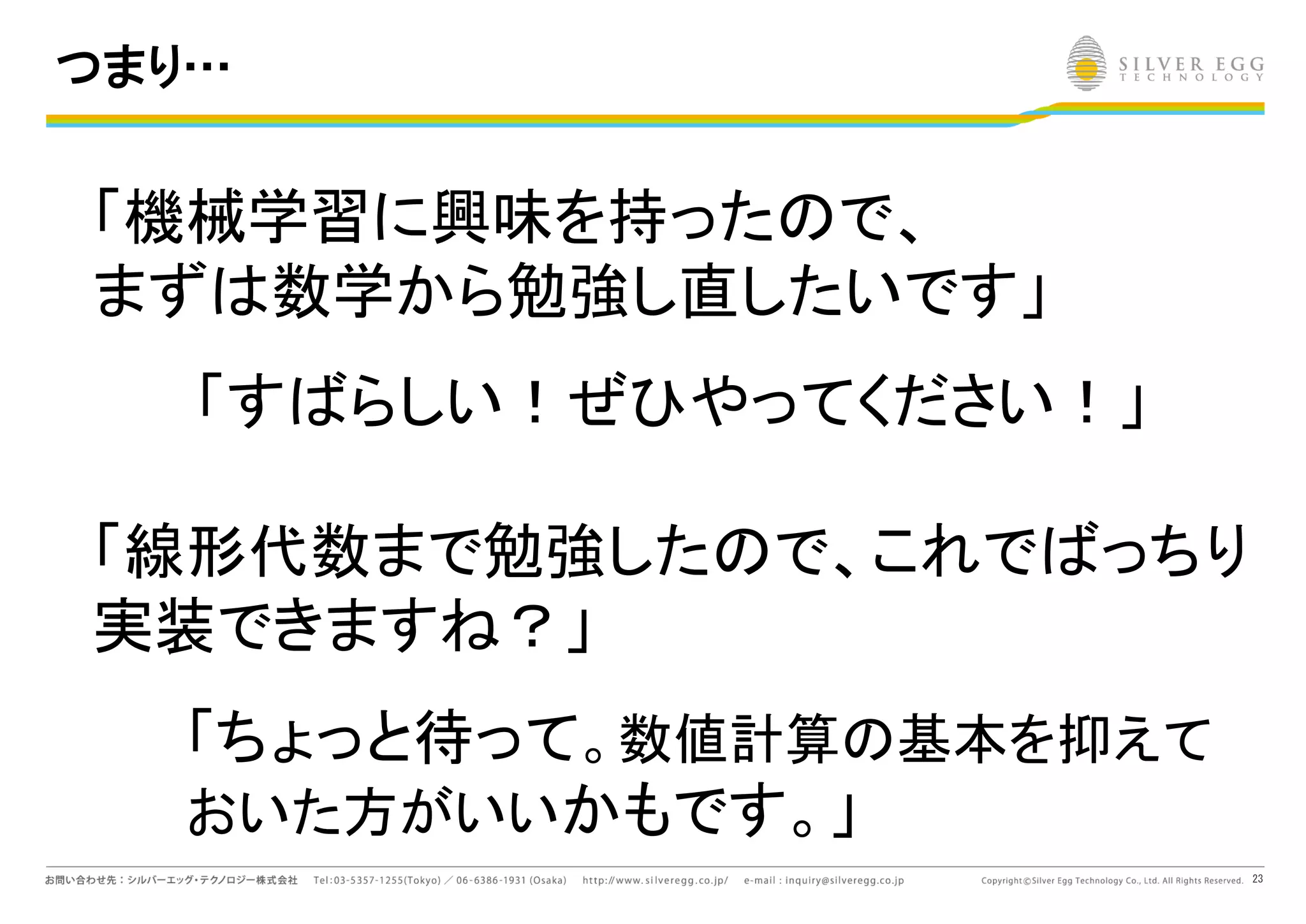23
つまり…
「機械学習に興味を持った で、
まず 数学から勉強し直したいです」
「す らしい！ぜひやってください！」
「線形代数まで勉強した で、これで っちり
実装できます ？」
「ちょっと待って。数値計算 基本を抑えて
おいた方がいいかもです。」
 