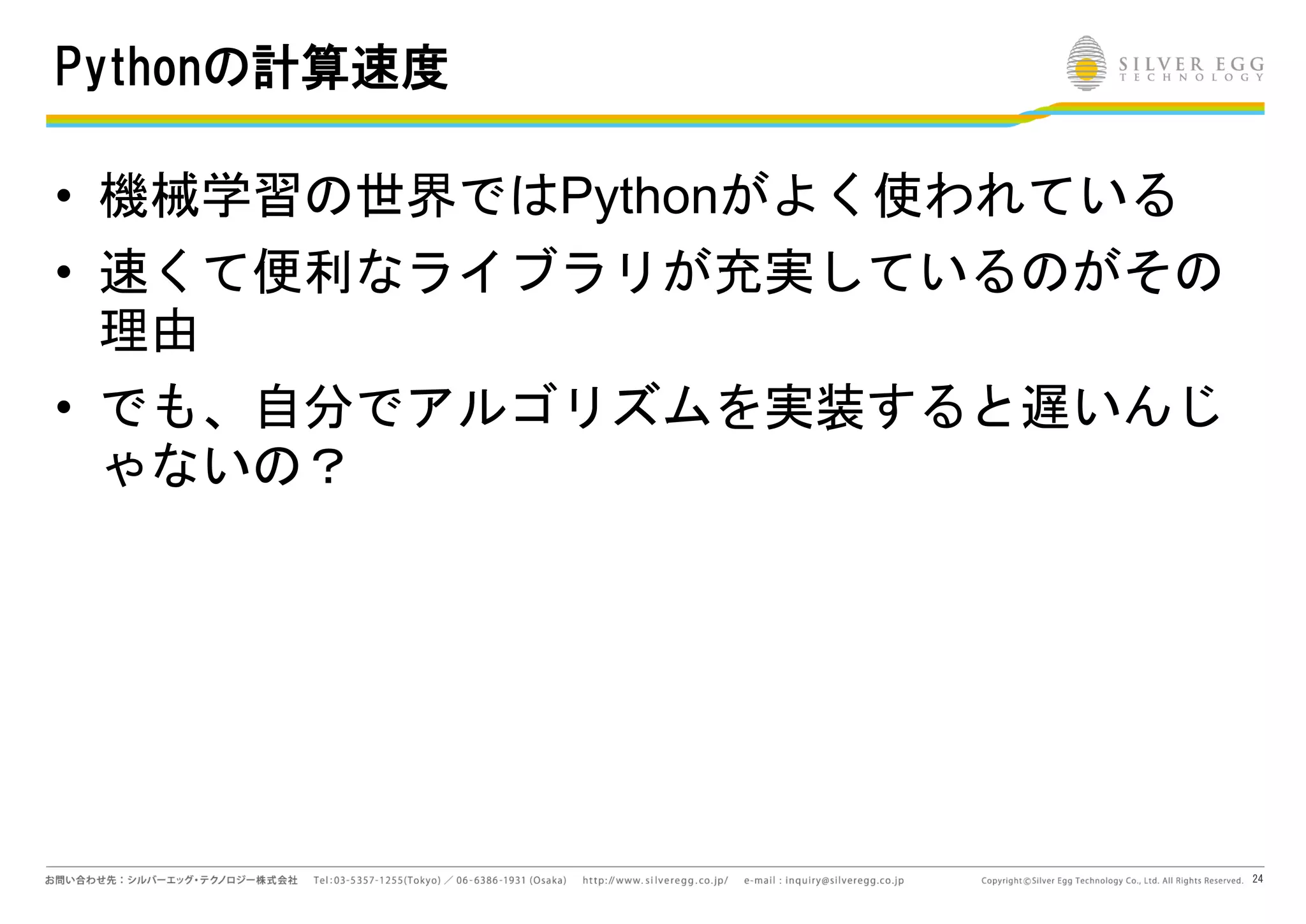 24
Pythonの計算速度
• 機械学習の世界ではPythonがよく使われている
• 速くて便利なライブラリが充実しているのがその
理由
• でも、自分でアルゴリズムを実装すると遅いんじ
ゃないの？
 