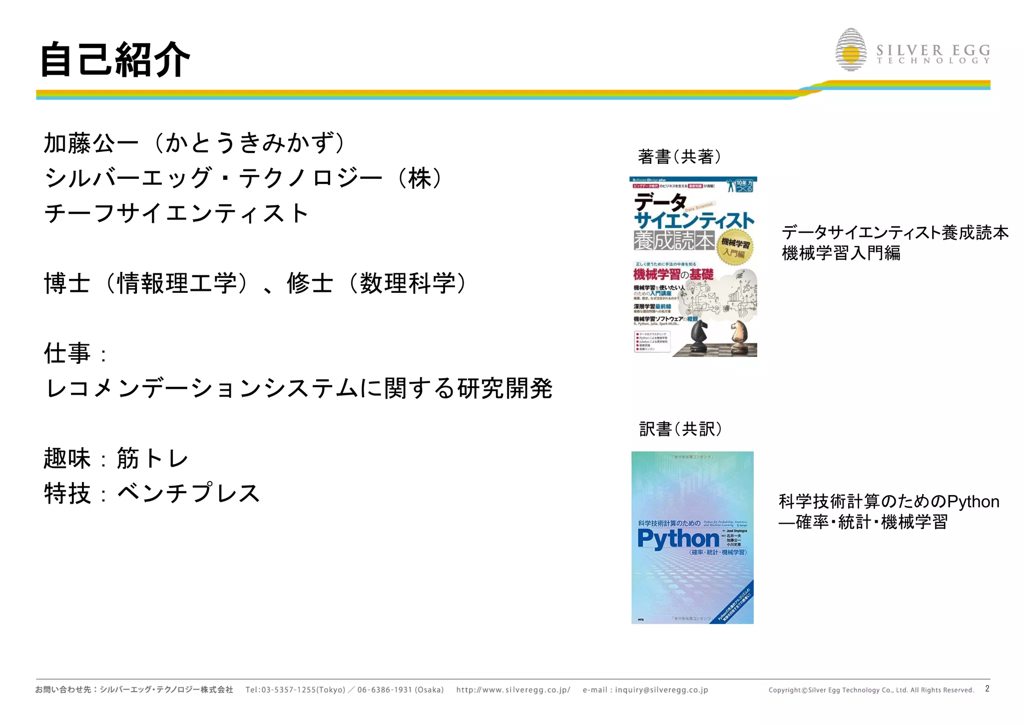 2
自己紹介
加藤公一（かとうきみかず）
シルバーエッグ・テクノロジー（株）
チーフサイエンティスト
博士（情報理工学）、修士（数理科学）
仕事：
レコメンデーションシステムに関する研究開発
趣味：筋トレ
特技：ベンチプレス
著書（共著）
訳書（共訳）
データサイエンティスト養成読本
機械学習入門編
科学技術計算 ため Python
―確率・統計・機械学習
 