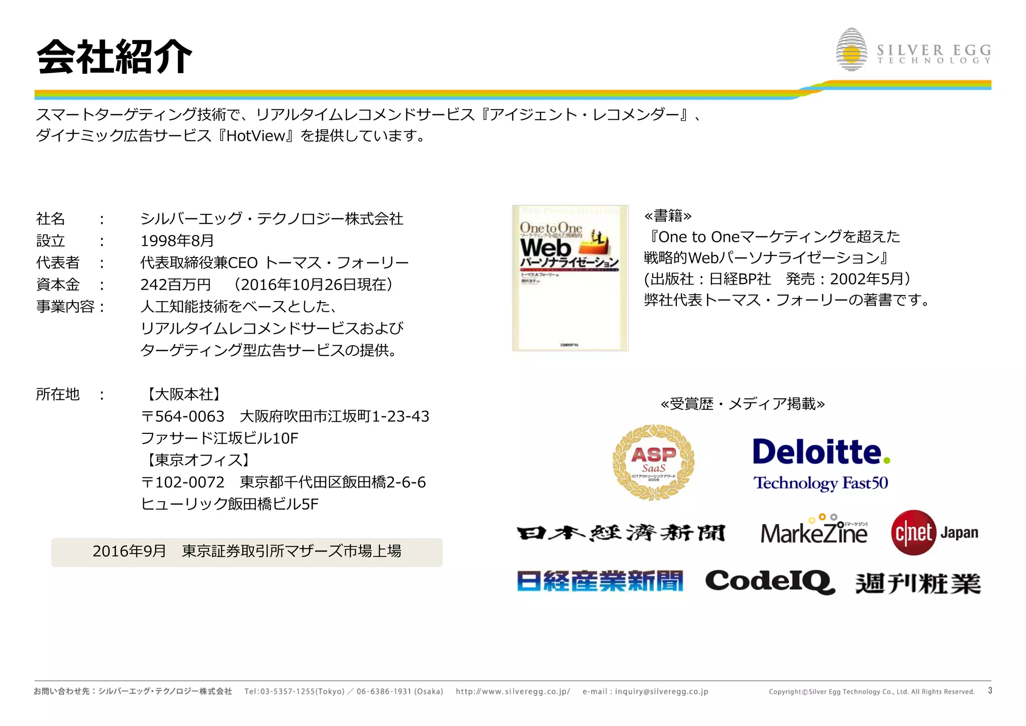 3
会社紹介
≪書籍≫
『One to Oneマーケティングを超えた
戦略的Webパーソナライゼーション』
(出版社：日経BP社 発売：2002年5月）
弊社代表トーマス・フォーリーの著書です。
≪受賞歴・メディア掲載≫
社名 ：
設立 ：
代表者 ：
資本金 ：
事業内容：
所在地 ：
シルバーエッグ・テクノロジー株式会社
1998年8月
代表取締役兼CEO トーマス・フォーリー
242百万円 （2016年10月26日現在）
人工知能技術をベースとした、
リアルタイムレコメンドサービスおよび
ターゲティング型広告サービスの提供。
【大阪本社】
〒564-0063 大阪府吹田市江坂町1-23-43
ファサード江坂ビル10F
【東京オフィス】
〒102-0072 東京都千代田区飯田橋2-6-6
ヒューリック飯田橋ビル5F
スマートターゲティング技術で、リアルタイムレコメンドサービス『アイジェント・レコメンダー』、
ダイナミック広告サービス『HotView』を提供しています。
2016年9月 東京証券取引所マザーズ市場上場
 