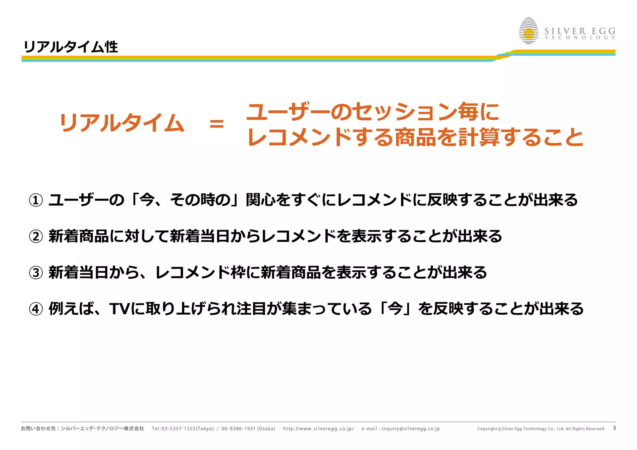 5
ユーザーのセッション毎に
レコメンドする商品を計算すること
① ユーザーの「今、その時の」関心をすぐにレコメンドに反映することが出来る
② 新着商品に対して新着当日からレコメンドを表示することが出来る
③ 新着当日から、レコメンド枠に新着商品を表示することが出来る
④ 例えば、TVに取り上げられ注目が集まっている「今」を反映することが出来る
リアルタイム ＝
リアルタイム性
 